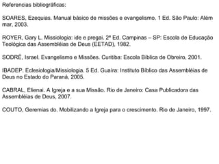 Referencias bibliográficas: SOARES, Ezequias. Manual básico de missões e evangelismo. 1 Ed. São Paulo: Além mar, 2003. ROYER, Gary L. Missiologia: ide e pregai. 2ª Ed. Campinas – SP: Escola de Educação Teológica das Assembléias de Deus (EETAD), 1982. SODRÉ, Israel. Evangelismo e Missões. Curitiba: Escola Bíblica de Obreiro, 2001. IBADEP. Eclesiologia/Missiologia. 5 Ed. Guaíra: Instituto Bíblico das Assembléias de Deus no Estado do Paraná, 2005.  CABRAL, Elienai. A Igreja e a sua Missão. Rio de Janeiro: Casa Publicadora das Assembléias de Deus, 2007. COUTO, Geremias do. Mobilizando a Igreja para o crescimento. Rio de Janeiro, 1997. 
