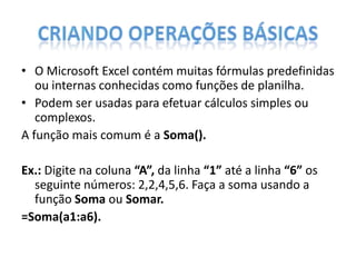 • O Microsoft Excel contém muitas fórmulas predefinidas
ou internas conhecidas como funções de planilha.
• Podem ser usadas para efetuar cálculos simples ou
complexos.
A função mais comum é a Soma().
Ex.: Digite na coluna “A”, da linha “1” até a linha “6” os
seguinte números: 2,2,4,5,6. Faça a soma usando a
função Soma ou Somar.
=Soma(a1:a6).

 