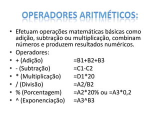 • Efetuam operações matemáticas básicas como
adição, subtração ou multiplicação, combinam
números e produzem resultados numéricos.
• Operadores:
• + (Adição)
=B1+B2+B3
• - (Subtração)
=C1-C2
• * (Multiplicação)
=D1*20
• / (Divisão)
=A2/B2
• % (Porcentagem)
=A2*20% ou =A3*0,2
• ^ (Exponenciação) =A3^B3

 