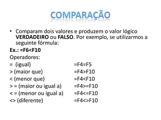 • Comparam dois valores e produzem o valor lógico
VERDADEIRO ou FALSO. Por exemplo, se utilizarmos a
seguinte fórmula:
Ex.: =F6<F10
Operadores:
= (igual)
=F4=F5
> (maior que)
=F4>F10
< (menor que)
=F4<F10
> = (maior ou igual a)
=F4>=F10
< = (menor ou igual a)
=F4<=F10
<> (diferente)
=F4<>F10

 