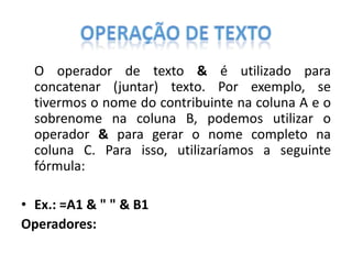 O operador de texto & é utilizado para
concatenar (juntar) texto. Por exemplo, se
tivermos o nome do contribuinte na coluna A e o
sobrenome na coluna B, podemos utilizar o
operador & para gerar o nome completo na
coluna C. Para isso, utilizaríamos a seguinte
fórmula:
• Ex.: =A1 & " " & B1
Operadores:

 