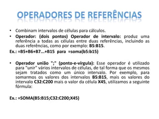 • Combinam intervalos de células para cálculos.
• Operador: (dois pontos) Operador de intervalo: produz uma
referência a todas as células entre duas referências, incluindo as
duas referências, como por exemplo: B5:B15.
Ex.: =B5+B6+B7...+B15 para =soma(b5:b15)
• Operador união ";" (ponto-e-vírgula): Esse operador é utilizado
para "unir" vários intervalos de células, de tal forma que os mesmos
sejam tratados como um único intervalo. Por exemplo, para
somarmos os valores dos intervalos B5:B15, mais os valores do
intervalo C32:C200 mais o valor da célula X45, utilizamos a seguinte
fórmula:
Ex.: =SOMA(B5:B15;C32:C200;X45)

 