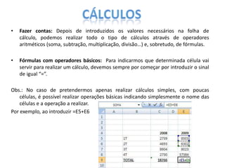 •

Fazer contas: Depois de introduzidos os valores necessários na folha de
cálculo, podemos realizar todo o tipo de cálculos através de operadores
aritméticos (soma, subtração, multiplicação, divisão…) e, sobretudo, de fórmulas.

•

Fórmulas com operadores básicos: Para indicarmos que determinada célula vai
servir para realizar um cálculo, devemos sempre por começar por introduzir o sinal
de igual “=”.

Obs.: No caso de pretendermos apenas realizar cálculos simples, com poucas
células, é possível realizar operações básicas indicando simplesmente o nome das
células e a operação a realizar.
Por exemplo, ao introduzir =E5+E6

 