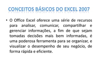 • O Office Excel oferece uma série de recursos
para analisar, comunicar, compartilhar e
gerenciar informações, a fim de que sejam
tomadas decisões mais bem informadas, é
uma poderosa ferramenta para se organizar, e
visualizar o desempenho de seu negócio, de
forma rápida e eficiente.

 