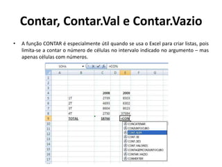 Contar, Contar.Val e Contar.Vazio
•

A função CONTAR é especialmente útil quando se usa o Excel para criar listas, pois
limita-se a contar o número de células no intervalo indicado no argumento – mas
apenas células com números.

 