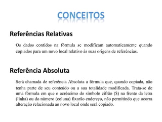 Referências Relativas
Os dados contidos na fórmula se modificam automaticamente quando
copiados para um novo local relativo ás suas origens de referências.

Referência Absoluta
Será chamada de referência Absoluta a fórmula que, quando copiada, não
tenha parte de seu conteúdo ou a sua totalidade modificada. Trata-se de
uma fórmula em que o acréscimo do símbolo cifrão ($) na frente da letra
(linha) ou do número (coluna) fixarão endereço, não permitindo que ocorra
alteração relacionada ao novo local onde será copiado.

 