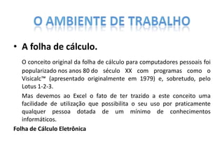 • A folha de cálculo.
O conceito original da folha de cálculo para computadores pessoais foi
popularizado nos anos 80 do século XX com programas como o
Visicalc™ (apresentado originalmente em 1979) e, sobretudo, pelo
Lotus 1-2-3.
Mas devemos ao Excel o fato de ter trazido a este conceito uma
facilidade de utilização que possibilita o seu uso por praticamente
qualquer pessoa dotada de um mínimo de conhecimentos
informáticos.
Folha de Cálculo Eletrônica

 