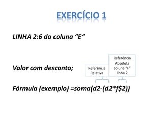 EXERCÍCIO 1
LINHA 2:6 da coluna “E”

Valor com desconto;

Referência
Relativa

Referência
Absoluta
coluna “F”
linha 2

Fórmula (exemplo) =soma(d2-(d2*f$2))

 