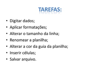 TAREFAS:
•
•
•
•
•
•
•

Digitar dados;
Aplicar formatações;
Alterar o tamanho da linha;
Renomear a planilha;
Alterar a cor da guia da planilha;
Inserir células;
Salvar arquivo.

 