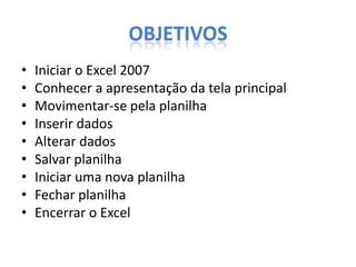OBJETIVOS
•
•
•
•
•
•
•
•
•

Iniciar o Excel 2007
Conhecer a apresentação da tela principal
Movimentar-se pela planilha
Inserir dados
Alterar dados
Salvar planilha
Iniciar uma nova planilha
Fechar planilha
Encerrar o Excel

 