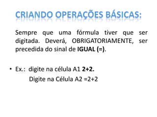 Sempre que uma fórmula tiver que ser
digitada. Deverá, OBRIGATORIAMENTE, ser
precedida do sinal de IGUAL (=).

• Ex.: digite na célula A1 2+2.
Digite na Célula A2 =2+2

 