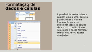 Formatação de
dados e células
É possível formatar linhas e
colunas uma a uma, ou se a
planilha tiver a mesma
formatação pode-se
selecionar todas as células
clicar com o botão direito,
selecionar a opção formatar
células e fazer os ajustes
desejados.

7

 