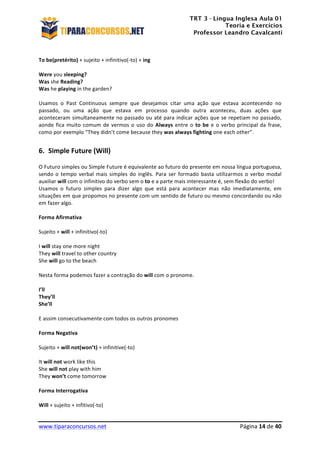 TRT 3 - Língua Inglesa Aula 01
Teoria e Exercícios
Professor Leandro Cavalcanti
	
  
	
  
	
  
www.tiparaconcursos.net	
  	
   	
  Página	
  14	
  de	
  40	
  
	
  
To	
  be(pretérito)	
  +	
  sujeito	
  +	
  infinitivo(-­‐to)	
  +	
  ing	
  
	
  
Were	
  you	
  sleeping?	
  
Was	
  she	
  Reading?	
  
Was	
  he	
  playing	
  in	
  the	
  garden?	
  
	
  
Usamos	
   o	
   Past	
   Continuous	
   sempre	
   que	
   desejamos	
   citar	
   uma	
   ação	
   que	
   estava	
   acontecendo	
   no	
  
passado,	
   ou	
   uma	
   ação	
   que	
   estava	
   em	
   processo	
   quando	
   outra	
   aconteceu,	
   duas	
   ações	
   que	
  
aconteceram	
  simultaneamente	
  no	
  passado	
  ou	
  até	
  para	
  indicar	
  ações	
  que	
  se	
  repetiam	
  no	
  passado,	
  
aonde	
  fica	
  muito	
  comum	
  de	
  vermos	
  o	
  uso	
  do	
  Always	
  entre	
  o	
  to	
  be	
  e	
  o	
  verbo	
  principal	
  da	
  frase,	
  
como	
  por	
  exemplo	
  “They	
  didn’t	
  come	
  because	
  they	
  was	
  always	
  fighting	
  one	
  each	
  other”.	
  
	
  
6. Simple	
  Future	
  (Will)	
  
O	
  Futuro	
  simples	
  ou	
  Simple	
  Future	
  é	
  equivalente	
  ao	
  futuro	
  do	
  presente	
  em	
  nossa	
  língua	
  portuguesa,	
  
sendo	
  o	
  tempo	
  verbal	
  mais	
  simples	
  do	
  inglês.	
  Para	
  ser	
  formado	
  basta	
  utilizarmos	
  o	
  verbo	
  modal	
  
auxiliar	
  will	
  com	
  o	
  infinitivo	
  do	
  verbo	
  sem	
  o	
  to	
  e	
  a	
  parte	
  mais	
  interessante	
  é,	
  sem	
  flexão	
  do	
  verbo!	
  
Usamos	
   o	
   futuro	
   simples	
   para	
   dizer	
   algo	
   que	
   está	
   para	
   acontecer	
   mas	
   não	
   imediatamente,	
   em	
  
situações	
  em	
  que	
  propomos	
  no	
  presente	
  com	
  um	
  sentido	
  de	
  futuro	
  ou	
  mesmo	
  concordando	
  ou	
  não	
  
em	
  fazer	
  algo.	
  
	
  
Forma	
  Afirmativa	
  
	
  
Sujeito	
  +	
  will	
  +	
  infinitivo(-­‐to)	
  
	
  
I	
  will	
  stay	
  one	
  more	
  night	
  
They	
  will	
  travel	
  to	
  other	
  country	
  
She	
  will	
  go	
  to	
  the	
  beach	
  
	
  
Nesta	
  forma	
  podemos	
  fazer	
  a	
  contração	
  do	
  will	
  com	
  o	
  pronome.	
  
	
  
I’ll	
  
They’ll	
  
She’ll	
  
	
  
E	
  assim	
  consecutivamente	
  com	
  todos	
  os	
  outros	
  pronomes	
  
	
  
Forma	
  Negativa	
  
	
  
Sujeito	
  +	
  will	
  not(won’t)	
  +	
  infinitive(-­‐to)	
  
	
  
It	
  will	
  not	
  work	
  like	
  this	
  
She	
  will	
  not	
  play	
  with	
  him	
  
They	
  won’t	
  come	
  tomorrow	
  
	
  
Forma	
  Interrogativa	
  
	
  
Will	
  +	
  sujeito	
  +	
  infitivo(-­‐to)	
  
 