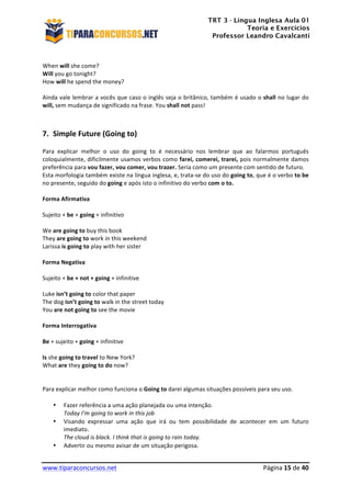 TRT 3 - Língua Inglesa Aula 01
Teoria e Exercícios
Professor Leandro Cavalcanti
	
  
	
  
	
  
www.tiparaconcursos.net	
  	
   	
  Página	
  15	
  de	
  40	
  
	
  
When	
  will	
  she	
  come?	
  
Will	
  you	
  go	
  tonight?	
  
How	
  will	
  he	
  spend	
  the	
  money?	
  
	
  
Ainda	
  vale	
  lembrar	
  a	
  vocês	
  que	
  caso	
  o	
  inglês	
  seja	
  o	
  britânico,	
  também	
  é	
  usado	
  o	
  shall	
  no	
  lugar	
  do	
  
will,	
  sem	
  mudança	
  de	
  significado	
  na	
  frase.	
  You	
  shall	
  not	
  pass!	
  
	
  
	
  
7. Simple	
  Future	
  (Going	
  to)	
  
Para	
   explicar	
   melhor	
   o	
   uso	
   do	
   going	
   to	
   é	
   necessário	
   nos	
   lembrar	
   que	
   ao	
   falarmos	
   português	
  
coloquialmente,	
  dificilmente	
  usamos	
  verbos	
  como	
  farei,	
  comerei,	
  trarei,	
  pois	
  normalmente	
  damos	
  
preferência	
  para	
  vou	
  fazer,	
  vou	
  comer,	
  vou	
  trazer.	
  Seria	
  como	
  um	
  presente	
  com	
  sentido	
  de	
  futuro.	
  
Esta	
  morfologia	
  também	
  existe	
  na	
  língua	
  inglesa,	
  e,	
  trata-­‐se	
  do	
  uso	
  do	
  going	
  to,	
  que	
  é	
  o	
  verbo	
  to	
  be	
  	
  
no	
  presente,	
  seguido	
  do	
  going	
  e	
  após	
  isto	
  o	
  infinitivo	
  do	
  verbo	
  com	
  o	
  to.	
  
	
  
Forma	
  Afirmativa	
  
	
  
Sujeito	
  +	
  be	
  +	
  going	
  +	
  infinitivo	
  
	
  
We	
  are	
  going	
  to	
  buy	
  this	
  book	
  
They	
  are	
  going	
  to	
  work	
  in	
  this	
  weekend	
  
Larissa	
  is	
  going	
  to	
  play	
  with	
  her	
  sister	
  
	
  
Forma	
  Negativa	
  
	
  
Sujeito	
  +	
  be	
  +	
  not	
  +	
  going	
  +	
  infinitive	
  
	
  
Luke	
  isn’t	
  going	
  to	
  color	
  that	
  paper	
  
The	
  dog	
  isn’t	
  going	
  to	
  walk	
  in	
  the	
  street	
  today	
  
You	
  are	
  not	
  going	
  to	
  see	
  the	
  movie	
  
	
  
Forma	
  Interrogativa	
  
	
  
Be	
  +	
  sujeito	
  +	
  going	
  +	
  infinitive	
  
	
  
Is	
  she	
  going	
  to	
  travel	
  to	
  New	
  York?	
  
What	
  are	
  they	
  going	
  to	
  do	
  now?	
  
	
  
	
  
Para	
  explicar	
  melhor	
  como	
  funciona	
  o	
  Going	
  to	
  darei	
  algumas	
  situações	
  possíveis	
  para	
  seu	
  uso.	
  
	
  
• Fazer	
  referência	
  a	
  uma	
  ação	
  planejada	
  ou	
  uma	
  intenção.	
  
Today	
  I’m	
  going	
  to	
  work	
  in	
  this	
  job	
  
• Visando	
   expressar	
   uma	
   ação	
   que	
   irá	
   ou	
   tem	
   possibilidade	
   de	
   acontecer	
   em	
   um	
   futuro	
  
imediato.	
  
The	
  cloud	
  is	
  black.	
  I	
  think	
  that	
  is	
  going	
  to	
  rain	
  today.	
  
• Advertir	
  ou	
  mesmo	
  avisar	
  de	
  um	
  situação	
  perigosa.	
  
 