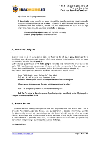 TRT 3 - Língua Inglesa Aula 01
Teoria e Exercícios
Professor Leandro Cavalcanti
	
  
	
  
	
  
www.tiparaconcursos.net	
  	
   	
  Página	
  16	
  de	
  40	
  
Be	
  careful.	
  You’re	
  going	
  to	
  fall	
  down!	
  
	
  
O	
  be	
  going	
  to	
  	
  pode	
  também	
  ser	
  usado	
  no	
  pretérito	
  quando	
  queremos	
  indicar	
  uma	
  ação	
  
planejada	
  ou	
  pretendida	
  que	
  não	
  ocorreu.	
  Ou	
  mesmo	
  se	
  referir	
  a	
  uma	
  ação	
  que	
  poderia	
  ter	
  
acontecido,	
   mas,	
   não	
   aconteceu,	
   devido	
   a	
   ter	
   sido	
   interrompida	
   por	
   outra	
   ação	
   ou	
   algo	
  
imprevisto.	
  Nesta	
  situação,	
  usamos	
  o	
  verbo	
  to	
  be	
  no	
  passado.	
  
	
  
	
   They	
  were	
  going	
  to	
  get	
  married	
  but	
  the	
  bride	
  run	
  away.	
  
	
   She	
  was	
  going	
  to	
  play	
  but	
  she	
  had	
  to	
  study.	
  
	
  
	
  
	
  
8. Will	
  ou	
  Be	
  Going	
  to?	
  
	
  
Existem	
   várias	
   ações	
   em	
   que	
   podemos	
   optar	
   por	
   fazer	
   uso	
   do	
   will	
   ou	
   do	
   going	
   to	
   sem	
   perder	
   o	
  
sentido	
  da	
  frase.	
  No	
  momento	
  em	
  que	
  nos	
  referirmos	
  a	
  algo	
  que	
  virá	
  a	
  acontecer	
  muito	
  em	
  breve	
  
normalmente	
  optamos	
  pelo	
  be	
  going	
  to.	
  
Outra	
  situação	
  que	
  distingue	
  o	
  will	
  do	
  be	
  going	
  to	
  é	
  quando	
  há	
  o	
  planejamento	
  prévio	
  ou	
  não	
  da	
  
ação.	
   Will	
   é	
   usado	
   quando	
   a	
   pessoa	
   que	
   fala	
   toma	
   a	
   decisão	
   no	
   momento	
   da	
   fala	
   fazer	
   algo	
   no	
  
futuro.	
  Sem	
  uma	
  ideia	
  prévia.	
  Entretanto	
  se	
  a	
  decisão	
  já	
  foi	
  tomada	
  usa-­‐se	
  o	
  be	
  going	
  to.	
  
Para	
  termos	
  uma	
  noção	
  desta	
  diferença,	
  mostrarei	
  um	
  exemplo	
  no	
  diálogo	
  abaixo.	
  
	
  
	
   John	
  -­‐	
  I’d	
  like	
  to	
  play	
  soccer	
  but	
  we	
  don’t	
  have	
  a	
  ball	
  
	
   Bob	
  -­‐	
  Ok!	
  So	
  I	
  will	
  go	
  to	
  the	
  store	
  buy	
  a	
  ball	
  for	
  us	
  
	
   Podemos	
  reparar	
  que	
  a	
  decisão	
  de	
  comprar	
  a	
  bola	
  foi	
  tomada	
  no	
  agora.	
  
	
  
	
   Algum	
  tempo	
  depois	
  quando	
  Bob	
  está	
  saindo	
  para	
  comprar	
  a	
  bola...	
  
	
   	
  	
  
	
   Bob	
  –	
  I’m	
  going	
  to	
  buy	
  the	
  ball	
  do	
  you	
  want	
  something	
  else?	
  
	
  
	
   Bob	
  diz	
  I’m	
  going	
  to	
  buy	
  ele	
  faz	
  uso	
  do	
  going	
  to	
  pois	
  a	
  decisão	
  já	
  havia	
  sido	
  tomada	
  e	
  
comprar	
  a	
  bola	
  ocorrerá	
  em	
  breve.	
  
	
  
	
  
9. Present	
  Perfect	
  
O	
   presente	
   perfect	
   é	
   usado	
   para	
   expressar	
   uma	
   ação	
   do	
   passado	
   que	
   tem	
   relação	
   direta	
   com	
   o	
  
presente.	
  Podemos	
  empregar	
  para	
  designar	
  fatos	
  que	
  ocorreram	
  no	
  passado	
  em	
  um	
  tempo	
  que	
  não	
  
foi	
   determinado	
   podendo	
   ser	
   acompanhado	
   ou	
   não	
   de	
   um	
   advérbio	
   que	
   se	
   refere	
   ao	
   tempo	
  
passado,	
  visando	
  descrever	
  um	
  passado	
  que	
  inda	
  não	
  terminou,	
  ou	
  seja,	
  a	
  ação	
  começou	
  no	
  passado	
  
e	
  ainda	
  está	
  ativa	
  no	
  presente.	
  Neste	
  caso,	
  podem	
  ser	
  expressas	
  duas	
  situações,	
  que	
  geralmente	
  
apresentam	
  uma	
  preposição	
  ou	
  um	
  adjunto	
  adverbial	
  de	
  tempo.	
  
	
  
Forma	
  Afirmativa	
  
	
  
 