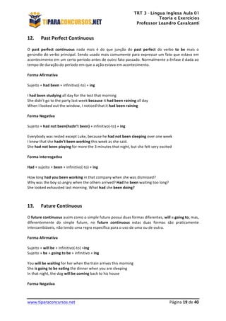 TRT 3 - Língua Inglesa Aula 01
Teoria e Exercícios
Professor Leandro Cavalcanti
	
  
	
  
	
  
www.tiparaconcursos.net	
  	
   	
  Página	
  19	
  de	
  40	
  
12. Past	
  Perfect	
  Continuous	
  
O	
   past	
   perfect	
   continuous	
   nada	
   mais	
   é	
   do	
   que	
   junção	
   do	
   past	
   perfect	
   do	
   verbo	
   to	
   be	
   mais	
   o	
  
gerúndio	
  do	
  verbo	
  principal.	
  Sendo	
  usado	
  mais	
  comumente	
  para	
  expressar	
  um	
  fato	
  que	
  estava	
  em	
  
acontecimento	
  em	
  um	
  certo	
  período	
  antes	
  de	
  outro	
  fato	
  passado.	
  Normalmente	
  a	
  ênfase	
  é	
  dada	
  ao	
  
tempo	
  de	
  duração	
  do	
  período	
  em	
  que	
  a	
  ação	
  estava	
  em	
  acontecimento.	
  
	
  
Forma	
  Afirmativa	
  
	
  
Sujeito	
  +	
  had	
  been	
  +	
  infinitivo(-­‐to)	
  +	
  ing	
  
	
  
I	
  had	
  been	
  studying	
  all	
  day	
  for	
  the	
  test	
  that	
  morning	
  
She	
  didn’t	
  go	
  to	
  the	
  party	
  last	
  week	
  because	
  it	
  had	
  been	
  raining	
  all	
  day	
  
When	
  I	
  looked	
  out	
  the	
  window,	
  I	
  noticed	
  that	
  it	
  had	
  been	
  raining	
  
	
  
Forma	
  Negativa	
  
	
  
Sujeito	
  +	
  had	
  not	
  been(hadn’t	
  been)	
  +	
  infinitivo(-­‐to)	
  +	
  ing	
  
	
  
Everybody	
  was	
  rested	
  except	
  Luke,	
  because	
  he	
  had	
  not	
  been	
  sleeping	
  over	
  one	
  week	
  
I	
  knew	
  that	
  she	
  hadn’t	
  been	
  working	
  this	
  week	
  as	
  she	
  said.	
  
She	
  had	
  not	
  been	
  playing	
  for	
  more	
  the	
  3	
  minutes	
  that	
  night,	
  but	
  she	
  felt	
  very	
  excited	
  
	
  
Forma	
  Interrogativa	
  
	
  
Had	
  +	
  sujeito	
  +	
  been	
  +	
  infinitivo(-­‐to)	
  +	
  ing	
  
	
  
How	
  long	
  had	
  you	
  been	
  working	
  in	
  that	
  company	
  when	
  she	
  was	
  dismissed?	
  
Why	
  was	
  the	
  boy	
  so	
  angry	
  when	
  the	
  others	
  arrived?	
  Had	
  he	
  been	
  waiting	
  too	
  long?	
  
She	
  looked	
  exhausted	
  last	
  morning.	
  What	
  had	
  she	
  been	
  doing?	
  
	
  
	
  
13. Future	
  Continuous	
  
O	
  future	
  continuous	
  assim	
  como	
  o	
  simple	
  future	
  possui	
  duas	
  formas	
  diferentes,	
  will	
  e	
  going	
  to,	
  mas,	
  
diferentemente	
   do	
   simple	
   future,	
   no	
   future	
   continuous	
   estas	
   duas	
   formas	
   são	
   praticamente	
  
intercambiáveis,	
  não	
  tendo	
  uma	
  regra	
  específica	
  para	
  o	
  uso	
  de	
  uma	
  ou	
  de	
  outra.	
  
	
  
Forma	
  Afirmativa	
  
	
  
Sujeito	
  +	
  will	
  be	
  +	
  infinitivo(-­‐to)	
  +ing	
  
Sujeito	
  +	
  be	
  +	
  going	
  to	
  be	
  +	
  infinitivo	
  +	
  ing	
  
	
  
You	
  will	
  be	
  waiting	
  for	
  her	
  when	
  the	
  train	
  arrives	
  this	
  morning	
  
She	
  is	
  going	
  to	
  be	
  eating	
  the	
  dinner	
  when	
  you	
  are	
  sleeping	
  
In	
  that	
  night,	
  the	
  dog	
  will	
  be	
  coming	
  back	
  to	
  his	
  house	
  
	
  
Forma	
  Negativa	
  
	
  
 