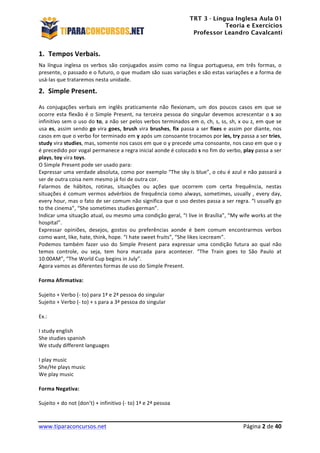 TRT 3 - Língua Inglesa Aula 01
Teoria e Exercícios
Professor Leandro Cavalcanti
	
  
	
  
	
  
www.tiparaconcursos.net	
  	
   	
  Página	
  2	
  de	
  40	
  
1. Tempos	
  Verbais.	
  
Na	
  língua	
  inglesa	
  os	
  verbos	
  são	
  conjugados	
  assim	
  como	
  na	
  língua	
  portuguesa,	
  em	
  três	
  formas,	
  o	
  
presente,	
  o	
  passado	
  e	
  o	
  futuro,	
  o	
  que	
  mudam	
  são	
  suas	
  variações	
  e	
  são	
  estas	
  variações	
  e	
  a	
  forma	
  de	
  
usá-­‐las	
  que	
  trataremos	
  nesta	
  unidade.	
  	
  
2. Simple	
  Present.	
  
As	
   conjugações	
   verbais	
   em	
   inglês	
   praticamente	
   não	
   flexionam,	
   um	
   dos	
   poucos	
   casos	
   em	
   que	
   se	
  
ocorre	
  esta	
  flexão	
  é	
  o	
  Simple	
  Present,	
  na	
  terceira	
  pessoa	
  do	
  singular	
  devemos	
  acrescentar	
  o	
  s	
  ao	
  
infinitivo	
  sem	
  o	
  uso	
  do	
  to,	
  a	
  não	
  ser	
  pelos	
  verbos	
  terminados	
  em	
  o,	
  ch,	
  s,	
  ss,	
  sh,	
  x	
  ou	
  z,	
  em	
  que	
  se	
  
usa	
  es,	
  assim	
  sendo	
  go	
  vira	
  goes,	
  brush	
  vira	
  brushes,	
  fix	
  passa	
  a	
  ser	
  fixes	
  e	
  assim	
  por	
  diante,	
  nos	
  
casos	
  em	
  que	
  o	
  verbo	
  for	
  terminado	
  em	
  y	
  após	
  um	
  consoante	
  trocamos	
  por	
  ies,	
  try	
  passa	
  a	
  ser	
  tries,	
  
study	
  vira	
  studies,	
  mas,	
  somente	
  nos	
  casos	
  em	
  que	
  o	
  y	
  precede	
  uma	
  consoante,	
  nos	
  caso	
  em	
  que	
  o	
  y	
  
é	
  precedido	
  por	
  vogal	
  permanece	
  a	
  regra	
  inicial	
  aonde	
  é	
  colocado	
  s	
  no	
  fim	
  do	
  verbo,	
  play	
  passa	
  a	
  ser	
  
plays,	
  toy	
  vira	
  toys.	
  	
  
O	
  Simple	
  Present	
  pode	
  ser	
  usado	
  para:	
  
Expressar	
  uma	
  verdade	
  absoluta,	
  como	
  por	
  exemplo	
  “The	
  sky	
  is	
  blue”,	
  o	
  céu	
  é	
  azul	
  e	
  não	
  passará	
  a	
  
ser	
  de	
  outra	
  coisa	
  nem	
  mesmo	
  já	
  foi	
  de	
  outra	
  cor.	
  
Falarmos	
   de	
   hábitos,	
   rotinas,	
   situações	
   ou	
   ações	
   que	
   ocorrem	
   com	
   certa	
   frequência,	
   nestas	
  
situações	
  é	
  comum	
  vermos	
  advérbios	
  de	
  frequência	
  como	
  always,	
  sometimes,	
  usually	
  ,	
  every	
  day,	
  
every	
  hour,	
  mas	
  o	
  fato	
  de	
  ser	
  comum	
  não	
  significa	
  que	
  o	
  uso	
  destes	
  passa	
  a	
  ser	
  regra.	
  “I	
  usually	
  go	
  
to	
  the	
  cinema”,	
  “She	
  sometimes	
  studies	
  german”.	
  
Indicar	
  uma	
  situação	
  atual,	
  ou	
  mesmo	
  uma	
  condição	
  geral,	
  “I	
  live	
  in	
  Brasília”,	
  “My	
  wife	
  works	
  at	
  the	
  
hospital”.	
  
Expressar	
   opiniões,	
   desejos,	
   gostos	
   ou	
   preferências	
   aonde	
   é	
   bem	
   comum	
   encontrarmos	
   verbos	
  
como	
  want,	
  like,	
  hate,	
  think,	
  hope.	
  “I	
  hate	
  sweet	
  fruits”,	
  “She	
  likes	
  icecream”.	
  
Podemos	
   também	
   fazer	
   uso	
   do	
   Simple	
   Present	
   para	
   expressar	
   uma	
   condição	
   futura	
   ao	
   qual	
   não	
  
temos	
   controle,	
   ou	
   seja,	
   tem	
   hora	
   marcada	
   para	
   acontecer.	
   “The	
   Train	
   goes	
   to	
   São	
   Paulo	
   at	
  
10:00AM”,	
  “The	
  World	
  Cup	
  begins	
  in	
  July”.	
  
Agora	
  vamos	
  as	
  diferentes	
  formas	
  de	
  uso	
  do	
  Simple	
  Present.	
  
	
  
Forma	
  Afirmativa:	
  
	
  
Sujeito	
  +	
  Verbo	
  (-­‐	
  to)	
  para	
  1ª	
  e	
  2ª	
  pessoa	
  do	
  singular	
  
Sujeito	
  +	
  Verbo	
  (-­‐	
  to)	
  +	
  s	
  para	
  a	
  3ª	
  pessoa	
  do	
  singular	
  	
  
	
  
Ex.:	
  
	
  
I	
  study	
  english	
  
She	
  studies	
  spanish	
  
We	
  study	
  different	
  languages	
  
	
  
I	
  play	
  music	
  
She/He	
  plays	
  music	
  
We	
  play	
  music	
  
	
  
Forma	
  Negativa:	
  
	
  
Sujeito	
  +	
  do	
  not	
  (don’t)	
  +	
  infinitivo	
  (-­‐	
  to)	
  1ª	
  e	
  2ª	
  pessoa	
  
 