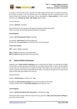 TRT 3 - Língua Inglesa Aula 01
Teoria e Exercícios
Professor Leandro Cavalcanti
	
  
	
  
	
  
www.tiparaconcursos.net	
  	
   	
  Página	
  21	
  de	
  40	
  
na	
  prática	
  e	
  a	
  maioria	
  dos	
  livros	
  e	
  apostilas	
  de	
  língua	
  inglesa	
  darem	
  pouco	
  ou	
  nenhuma	
  atenção	
  a	
  
este	
   modo,	
   ele	
   existe	
   e,	
   por	
   isto	
   teremos	
   aqui	
   uma	
   explicação	
   não	
   tão	
   minuciosa	
   quanto	
   a	
   dos	
  
outros	
  tempo	
  mais	
  relevantes.	
  Nas	
  frases	
  em	
  que	
  empregamos	
  o	
  future	
  perfect,	
  é	
  muito	
  comum	
  
fazermos	
  uso	
  de	
  before,	
  by,	
  when,	
  still,	
  already,	
  dentre	
  outros.	
  
	
  
Forma	
  Afirmativa	
  
	
  
Sujeito	
  +	
  will	
  have	
  +	
  particípio	
  
	
  
We	
  are	
  late!	
  By	
  the	
  time	
  we	
  get	
  to	
  the	
  airport,	
  the	
  plane	
  will	
  have	
  already	
  left.	
  
When	
  you	
  arrive,	
  she	
  will	
  have	
  already	
  finished	
  her	
  homework.	
  
	
  
Forma	
  Negativa	
  
	
  
sujeito	
  +	
  will	
  not	
  have(	
  won’t	
  have)	
  +	
  particípio	
  
	
  
By	
  Tuesday,	
  I	
  won't	
  have	
  finished	
  my	
  report	
  yet.	
  
By	
  February,	
  they	
  won't	
  have	
  returned	
  from	
  their	
  trip	
  to	
  Europe	
  yet.	
  
	
  
Forma interrogativa
	
  
Will	
  +	
  sujeito	
  +	
  have	
  +	
  particípio	
  
	
  
Will	
  you	
  have	
  finished	
  your	
  essay	
  by	
  Monday	
  ?	
  
Will	
  they	
  have	
  already	
  had	
  dinner	
  when	
  we	
  arrive?	
  
	
  
	
  
15. Future	
  Perfect	
  Continuous	
  
Podemos	
  usar	
  o	
  future	
  perfect	
  continuous	
  com	
  a	
  intenção	
  de	
  dar	
  ênfase	
  a	
  um	
  período	
  de	
  duração	
  
de	
  certo	
  fato	
  ou	
  ação	
  que	
  estará	
  ocorrendo	
  em	
  um	
  tempo	
  determinado	
  no	
  futuro,	
  tal	
  fato	
  poderá	
  
ou	
  não	
  estar	
  em	
  acontecimento	
  no	
  momento	
  da	
  fala.	
  Vale	
  lembrar	
  que	
  o	
  fato	
  pode	
  ter	
  tido	
  seu	
  
início	
  no	
  passado.	
  Este	
  tempo	
  verbal	
  pode	
  ainda	
  indicar	
  o	
  período	
  de	
  duração	
  de	
  uma	
  ação	
  futura	
  
antes	
  de	
  outra	
  ação	
  que	
  também	
  virá	
  a	
  ocorrer,	
  
	
  
Forma	
  Afirmativa	
  
	
  
Sujeito	
  +	
  will	
  have	
  been	
  +	
  infinitivo	
  -­‐to)	
  +	
  ing	
  
	
  
By	
  2005,	
  we	
  will	
  have	
  been	
  working	
  on	
  this	
  research	
  project,	
  for	
  five	
  years.	
  
I	
  f	
  the	
  bus	
  arrives	
  at	
  ten,	
  I'll	
  have	
  been	
  waiting	
  here	
  for	
  nearly	
  an	
  hour.	
  
	
  
	
  
Forma	
  Negativa	
  
	
  
sujeito	
  +	
  will	
  not	
  have	
  been(	
  won’t	
  have	
  been)	
  +	
  infinitivo(-­‐to)	
  +	
  ing	
  
	
  
Don't	
  worry	
  about	
  being	
  a	
  little	
  late.	
  By	
  the	
  time	
  you	
  get	
  there,	
  they	
  won't	
  have	
  been	
  working	
  for	
  
more	
  than	
  a	
  few	
  minutes.	
  
 