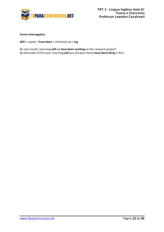 TRT 3 - Língua Inglesa Aula 01
Teoria e Exercícios
Professor Leandro Cavalcanti
	
  
	
  
	
  
www.tiparaconcursos.net	
  	
   	
  Página	
  22	
  de	
  40	
  
	
  
	
  
Forma	
  interrogativa	
  
	
  
Will	
  +	
  sujeito	
  +	
  have	
  been	
  +	
  infinitivo(-­‐to)	
  +	
  ing	
  
	
  
By	
  next	
  month,	
  how	
  long	
  will	
  we	
  have	
  been	
  working	
  on	
  this	
  research	
  project?	
  
By	
  December	
  of	
  this	
  year,	
  how	
  long	
  will	
  you	
  and	
  your	
  family	
  have	
  been	
  living	
  in	
  Rio?	
  
	
  
	
  
	
  
	
  
	
  
	
  
	
  
	
  
	
  
	
  
	
  
	
  
	
  
	
  
	
  
	
  
	
  
	
  
	
  
	
  
	
  
	
  
	
  
	
  
	
  
	
  
	
  
	
  
	
  
	
  
	
  
	
  
	
  
	
  
	
  
	
  
	
  
 