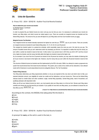 TRT 3 - Língua Inglesa Aula 01
Teoria e Exercícios
Professor Leandro Cavalcanti
	
  
	
  
	
  
www.tiparaconcursos.net	
  	
   	
  Página	
  23	
  de	
  40	
  
16. Lista	
  de	
  Questões	
  
1	
  -­‐	
  Prova:	
  FCC	
  -­‐	
  2014	
  -­‐	
  SEFAZ-­‐RJ	
  -­‐	
  Auditor	
  Fiscal	
  da	
  Receita	
  Estadual	
  
	
  
	
  
According	
  to	
  the	
  context,	
  the	
  MODAL	
  that	
  adequately	
  fills	
  the	
  blank	
  is	
  	
  
a)	
  can.	
  
b)	
  must.	
  
c)	
  might.	
  
d)	
  could.	
  
e)	
  may.	
  
	
  
	
  
2	
  -­‐	
  Prova:	
  FCC	
  -­‐	
  2014	
  -­‐	
  SEFAZ-­‐RJ	
  -­‐	
  Auditor	
  Fiscal	
  da	
  Receita	
  Estadual	
  	
  
	
  
A	
  synonym	
  for	
  earn,	
  as	
  the	
  verb	
  is	
  used	
  in	
  the	
  text,	
  is	
  
	
  
a)	
  make.	
  
b)	
  win.	
  
c)	
  award.	
  
d)	
  gain.	
  
 