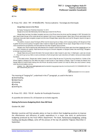 TRT 3 - Língua Inglesa Aula 01
Teoria e Exercícios
Professor Leandro Cavalcanti
	
  
	
  
	
  
www.tiparaconcursos.net	
  	
   	
  Página	
  24	
  de	
  40	
  
e)	
  rise.	
  
	
  
	
  
3	
  -­‐	
  Prova:	
  FCC	
  -­‐	
  2013	
  -­‐	
  TRT	
  -­‐	
  9ª	
  REGIÃO	
  (PR)	
  -­‐	
  Técnico	
  Judiciário	
  -­‐	
  Tecnologia	
  da	
  Informação	
  	
  
	
  
	
  
The	
  meaning	
  of	
  “longing	
  for”,	
  underlined	
  in	
  the	
  3rd
	
  paragraph,	
  as	
  used	
  in	
  the	
  text	
  is	
  	
  
a)	
  downloading.	
  
b)	
  objecting	
  to.	
  
c)	
  enjoying.	
  
d)	
  using.	
  
e)	
  wishing	
  for.	
  
	
  
	
  
4	
  -­‐	
  Prova:	
  FCC	
  -­‐	
  2012	
  -­‐	
  TCE-­‐SP	
  -­‐	
  Auxiliar	
  de	
  Fiscalização	
  Financeira	
  	
  
	
  
As	
  questões	
  de	
  números	
  31	
  a	
  35	
  baseiam-­‐se	
  no	
  texto	
  seguinte.	
  	
  
	
  
Making	
  Performance	
  Budgeting	
  Work:	
  New	
  IMF	
  Book	
  	
  
	
  
October	
  04,	
  2007	
  
	
  
	
  
Member	
  countries	
  will	
  find	
  valuable	
  advice	
  on	
  how	
  to	
  reform	
  their	
  budgeting	
  practices	
  to	
  improve	
  
the	
   effectiveness	
   and	
   efficiency	
   of	
   public	
   expenditure	
   in	
   a	
   major	
   new	
   work	
   on	
   performance	
  
budgeting	
   produced	
   by	
   the	
   Fiscal	
   Affairs	
   Department.	
   The	
   book,	
   Performance	
   Budgeting:	
   Linking	
  
Funding	
  and	
  Results	
  (500pp),	
  came	
  off	
  the	
  presses	
  of	
  the	
  top	
  UK	
  publisher	
  Palgrave	
  Macmillan	
  in	
  	
  
September.	
  	
  
	
  
 
