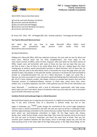 TRT 3 - Língua Inglesa Aula 01
Teoria e Exercícios
Professor Leandro Cavalcanti
	
  
	
  
	
  
www.tiparaconcursos.net	
  	
   	
  Página	
  29	
  de	
  40	
  
Word	
  2010’s	
  feature	
  described	
  above	
  	
  
	
  
a)	
  must	
  be	
  used	
  with	
  Windows	
  Live	
  Writer.	
  
b)	
  cannot	
  be	
  used	
  with	
  WordPress.	
  
c)	
  does	
  not	
  work	
  well	
  with	
  Blogger.	
  
d)	
  should	
  be	
  used	
  with	
  Windows	
  Live	
  Spaces.	
  
e)	
  cannot	
  be	
  used	
  with	
  Excel.	
  
	
  
	
  
8	
  -­‐	
  Prova:	
  FCC	
  -­‐	
  2011	
  -­‐	
  TRT	
  -­‐	
  14ª	
  Região	
  (RO	
  e	
  AC)	
  -­‐	
  Analista	
  Judiciário	
  -­‐	
  Tecnologia	
  da	
  Informação	
  	
  
	
  
Ten	
  Tips	
  for	
  Microsoft	
  Word	
  and	
  Excel	
  
	
  
Our	
   latest	
   tips	
   tell	
   you	
   how	
   to	
   make	
   Microsoft	
   Office	
   2010's	
   word	
  	
  
processor	
   and	
   spreadsheet	
   apps	
   perform	
   some	
   handy	
   tricks	
   that	
  	
  
Microsoft	
  has	
  documented	
  poorly.	
  	
  
	
  
By	
  Edward	
  Mendelson	
  	
  
	
  
PCMag.com's	
  Microsoft	
  Office	
  2010	
  tips	
  collection	
  continues,	
  this	
  time	
  with	
  ten	
  tips	
  for	
  Word	
  and	
  
Excel	
   users.	
   Most	
  of	
   these	
   tips	
   are	
   fairly	
   straightforward,	
   and	
   most	
   apply	
   to	
   the	
  	
  
most	
  recent	
  versions	
  of	
  Office.	
  Some	
  of	
  them,	
  however,	
  offer	
  new	
  twists	
  for	
  the	
  latest	
  version	
  of	
  
Office.	
   Expert	
   users	
   will	
   be	
  familiar	
   with	
   some	
   of	
   these	
   ten	
   tips,	
   but	
   we	
   hope	
   that	
   any	
   user	
  	
  
will	
   find	
   at	
   least	
   a	
   few	
   of	
   these	
   to	
   be	
   useful.	
  What	
   kind	
   of	
   tips	
   am	
   I	
   talking	
   about	
   this	
   time?	
  
Finding	
  ways	
   to	
   perform	
   poorly	
   documented	
   functions	
   in	
   Word	
   and	
  Excel.	
   One	
   of	
   these	
   tips,	
   for	
  
example,	
  tells	
  you	
  what	
  to	
  do	
  when	
  Word	
  inserts	
  a	
  horizontal	
  line	
  across	
  the	
  page	
  when	
  you	
  only	
  	
  
wanted	
  to	
  type	
  a	
  few	
  dashes.	
  In	
  the	
  past	
  few	
  months,	
  everyone	
  in	
  my	
  family	
  has	
  tried	
  and	
  failed	
  to	
  
wrestle	
   an	
   unwanted	
  horizontal	
   line	
   out	
   of	
   a	
   Word	
   document.	
   It	
   might	
   not	
   sound	
   like	
   a	
  	
  
big	
  issue,	
  but	
  once	
  you've	
  got	
  it	
  in	
  your	
  document,	
  good	
  luck	
  finding	
  help	
  from	
  Microsoft	
  on	
  how	
  to	
  
get	
  rid	
  of	
  it.	
  Some	
  software	
  vendors,	
  like	
  Adobe,	
  continue	
  to	
  provide	
  help	
  systems	
  that	
  work	
  like	
  
improved	
   versions	
   of	
   traditional	
  software	
   manuals.	
   In	
   those	
   apps,	
   every	
   menu	
   item,	
   every	
  	
  
toolbar	
  icon,	
  is	
  carefully	
  explained,	
  and	
  with	
  a	
  little	
  patience	
  you	
  can	
  find	
  all	
  the	
  information	
  you	
  
need.	
   Microsoft,	
   	
  provides	
  you	
   with	
   a	
   kind	
   of	
   information	
   supermarket,	
   with	
   huge	
   essays	
  	
  
about	
  topics	
  you	
  don't	
  care	
  about,	
  dozens	
  of	
  selections	
  when	
  you	
  only	
  need	
  one,	
  and	
  no	
  consistent	
  
way	
  to	
  find	
  the	
  information	
  you	
  want.	
  	
  
	
  
Combine	
  Portrait	
  and	
  Landscape	
  Pages	
  in	
  a	
  Word	
  Document	
  	
  
	
  
Microsoft	
  Word	
  expects	
  you	
  to	
  organize	
  your	
  documents	
  in	
  a	
  highly-­‐structured	
  but	
  not	
  very	
  intuitive	
  
way.	
   If	
   you	
   want	
   to	
  format	
   most	
   of	
   a	
   document	
   in	
   portrait	
   mode,	
   but	
   one	
   or	
   two	
  	
  
pages	
   in	
   landscape,	
   you	
   simply	
   change	
   the	
   orientation	
  of	
   the	
   current	
   page.	
  Instead	
  you	
  
need	
  to	
  insert	
  a	
  section	
  break	
  before	
  and	
  after	
  the	
  text	
  you	
  want	
  to	
  format	
  in	
  landscape	
  mode,	
  	
  
and	
  then	
  apply	
  landscape	
  orientation	
  to	
  the	
  section	
  that	
  you	
  created.	
  Place	
  the	
  insertion	
  point	
  at	
  the	
  
point	
   where	
   you	
   want	
  landscape	
   orientation	
   to	
   begin.	
   On	
   the	
   Page	
   Layout	
   tab,	
   choose	
  	
  
Breaks,	
  then,	
  under	
  Section	
  Breaks,	
  choose	
  New	
  Page.	
  Then	
  move	
  the	
  insertion	
  point	
  to	
  the	
  end	
  of	
  
the	
   text	
   you	
   want	
   to	
   format	
  in	
   landscape,	
   and	
   insert	
   the	
   same	
   kind	
   of	
   break.	
   Then	
   put	
   the	
  	
  
insertion	
   point	
   anywhere	
   between	
   the	
   two	
   breaks;	
   return	
   to	
   the	
  Page	
   Layout	
   tab,	
   and	
   click	
   the	
  
down-­‐pointing	
  arrow	
  at	
  the	
  lower	
  right	
  of	
  the	
  Page	
  Setup	
  group.	
  In	
  the	
  Page	
  Setup	
  dialog,	
  on	
  the	
  	
  
 