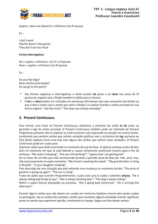 TRT 3 - Língua Inglesa Aula 01
Teoria e Exercícios
Professor Leandro Cavalcanti
	
  
	
  
	
  
www.tiparaconcursos.net	
  	
   	
  Página	
  3	
  de	
  40	
  
Sujeito	
  +	
  does	
  not	
  (doesn’t)	
  +	
  infinitivo	
  (-­‐to)	
  3ª	
  pessoa	
  
	
  
Ex.:	
  
	
  
I	
  don’t	
  work	
  
She/He	
  doesn’t	
  like	
  games	
  
They	
  don’t	
  eat	
  too	
  much	
  
	
  
Forma	
  Interrogativa:	
  
	
  
Do	
  +	
  sujeito	
  +	
  infinitivo	
  (-­‐	
  to)	
  1ª	
  e	
  2ª	
  pessoa	
  
Does	
  +	
  sujeito	
  +	
  infinitivo	
  (-­‐to)	
  3ª	
  pessoa	
  
	
  
Ex.:	
  
	
  
Do	
  you	
  like	
  dogs?	
  
Does	
  she/he	
  write	
  books?	
  
Do	
  we	
  go	
  to	
  the	
  party?	
  
	
  
• Nas	
   formas	
   negativas	
   e	
   interrogativas	
   o	
   verbo	
   auxiliar	
   do	
   passa	
   a	
   ser	
   does	
   nos	
   casos	
   de	
   3ª	
  
pessoa	
  do	
  singular	
  pois	
  a	
  flexão	
  também	
  é	
  válida	
  para	
  o	
  mesmo.	
  
• O	
  do	
  e	
  o	
  does	
  podem	
  ser	
  utilizados	
  em	
  sentenças	
  afirmativas	
  caso	
  seja	
  necessário	
  dar	
  ênfase	
  ao	
  
que	
  é	
  dito	
  e	
  neste	
  caso	
  o	
  verbo	
  que	
  sofre	
  a	
  flexão	
  é	
  o	
  auxiliar	
  ficando	
  o	
  verbo	
  principal	
  em	
  sua	
  
forma	
  original.	
  “I	
  do	
  like	
  music”	
  “She	
  does	
  see	
  movies	
  everyday”.	
  
	
  
3. Present	
  Continuous.	
  
Para	
   formar	
   uma	
   frase	
   no	
   Present	
   Continuous	
   utilizamos	
   a	
   presente	
   do	
   verbo	
   to	
   be	
   junto	
   ao	
  
gerúndio	
   (-­‐ing)	
   do	
   verbo	
   principal.	
   O	
   Present	
   Continuous	
   também	
   pode	
   ser	
   chamado	
   de	
   Present	
  
Progressive	
  portanto	
  não	
  se	
  espante	
  se	
  você	
  encontrar	
  esta	
  expressão	
  ao	
  estudar	
  em	
  outras	
  fontes.	
  
Lembrando	
  que	
  existem	
  verbos	
  que	
  sofrem	
  variações	
  gráficas	
  com	
  o	
  acréscimo	
  do	
  ing,	
  portanto	
  ao	
  
final	
  deste	
  capítulo	
  trarei	
  uma	
  lista	
  com	
  alguns	
  dos	
  verbos	
  que	
  sofrem	
  estas	
  variações.	
  O	
  Present	
  
Continuous	
  pode	
  ser	
  usado	
  para:	
  
Expressar	
  ações	
  que	
  estão	
  ocorrendo	
  no	
  momento	
  do	
  uso	
  da	
  frase.	
  A	
  ação	
  já	
  começou	
  antes	
  da	
  fala,	
  
dura	
  no	
  momento	
  em	
  que	
  se	
  está	
  falando	
  e,	
  quase	
  certamente	
  continuará	
  mesmo	
  após	
  o	
  fim	
  da	
  
sentença.	
  “My	
  sister	
  is	
  sleeping”,	
  “Are	
  you	
  still	
  working?”,	
  “I	
  guess	
  that	
  i	
  am	
  getting	
  sick”.	
  
Ao	
  se	
  tratar	
  de	
  um	
  fato	
  que	
  está	
  acontecendo	
  durante	
  o	
  período	
  atual	
  da	
  fala(	
  dia,	
  mês,	
  ano),	
  mas,	
  
não	
  exclusivamente	
  no	
  exato	
  momento.	
  “My	
  friend	
  is	
  working	
  this	
  week”,	
  “My	
  grandmother	
  is	
  living	
  
in	
  Brasília”,	
  “Is	
  your	
  daughter	
  studying”.	
  
Para	
  descrição	
  de	
  uma	
  situação	
  que	
  está	
  sofrendo	
  uma	
  mudança	
  no	
  momento	
  da	
  fala.	
  “The	
  price	
  of	
  
gasoline	
  is	
  going	
  up	
  again”,	
  “The	
  sun	
  is	
  rising”.	
  
Tratar	
  de	
  ações	
  que	
  ocorrem	
  frequentemente,	
  e	
  para	
  este	
  caso	
  é	
  usado	
  o	
  advérbio	
  always.	
  “He	
  is	
  
always	
  telling	
  bad	
  things	
  to	
  you”,	
  “She	
  is	
  always	
  drinking	
  beer”,	
  “The	
  dog	
  is	
  always	
  licking”.	
  
Referir	
  a	
  ações	
  futuras	
  planejadas	
  ou	
  previstas.	
  “She	
  is	
  going	
  back	
  tomorrow”,	
  “He	
  is	
  arriving	
  this	
  
afternoon”.	
  
	
  
Existem	
  alguns	
  verbos	
  que	
  não	
  devem	
  ser	
  usados	
  em	
  nenhuma	
  hipótese	
  mesmo	
  eles	
  sendo	
  usados	
  
no	
  português,	
  são	
  os	
  verbos	
  dos	
  sentidos,	
  verbos	
  que	
  envolvem	
  alguma	
  atividade	
  mental,	
  significam	
  
posse	
  ou	
  verbos	
  que	
  exprimem	
  opinião,	
  sentimento	
  ou	
  desejo.	
  Segue	
  um	
  lista	
  destes	
  verbos:	
  
 