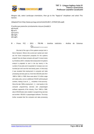 TRT 3 - Língua Inglesa Aula 01
Teoria e Exercícios
Professor Leandro Cavalcanti
	
  
	
  
	
  
www.tiparaconcursos.net	
  	
   	
  Página	
  30	
  de	
  40	
  
Margins	
   tab,	
   select	
   Landscape	
   orientation,	
   then	
   go	
   to	
   the	
   "Apply	
  to"	
   dropdown	
   and	
   select	
   This	
  
Section.	
  	
  
	
  
(Adapted	
  from	
  http://www.pcmag.com/article2/0,2817,	
  2379207,00.asp#)	
  	
  
	
  
O	
  verbo	
  que	
  preenche	
  corretamente	
  a	
  lacuna	
  [modal]	
  é	
  	
  
a)	
  should.	
  
b)	
  can't.	
  
c)	
  mustn't.	
  
d)	
  might.	
  
e)	
  ought.	
  
	
  
	
  
9	
   -­‐	
   Prova:	
   FCC	
   -­‐	
   2011	
   -­‐	
   TRE-­‐RN	
   -­‐	
   Analista	
   Judiciário	
   -­‐	
   Análise	
   de	
   Sistemas	
  
	
  
 