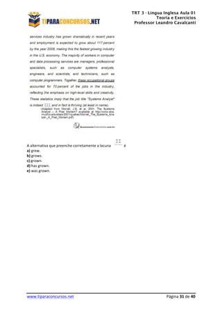 TRT 3 - Língua Inglesa Aula 01
Teoria e Exercícios
Professor Leandro Cavalcanti
	
  
	
  
	
  
www.tiparaconcursos.net	
  	
   	
  Página	
  31	
  de	
  40	
  
	
  
	
  
A	
  alternativa	
  que	
  preenche	
  corretamente	
  a	
  lacuna	
   	
  é	
  
a)	
  grew.	
  
b)	
  grows.	
  
c)	
  grown.	
  
d)	
  has	
  grown.	
  
e)	
  was	
  grown.	
  
	
  
	
  
	
  
	
  
	
  
	
  
	
  
	
  
	
  
	
  
	
  
	
  
	
  
	
  
	
  
	
  
	
  
	
  
	
  
	
  
	
  
	
  
 