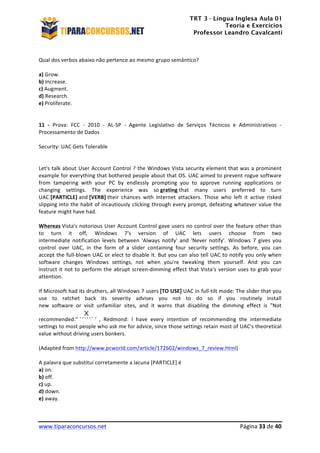 TRT 3 - Língua Inglesa Aula 01
Teoria e Exercícios
Professor Leandro Cavalcanti
	
  
	
  
	
  
www.tiparaconcursos.net	
  	
   	
  Página	
  33	
  de	
  40	
  
	
  
Qual	
  dos	
  verbos	
  abaixo	
  não	
  pertence	
  ao	
  mesmo	
  grupo	
  semântico?	
  
	
  
a)	
  Grow.	
  
b)	
  Increase.	
  
c)	
  Augment.	
  
d)	
  Research.	
  
e)	
  Proliferate.	
  
	
  
	
  
11	
   -­‐	
   Prova:	
   FCC	
   -­‐	
   2010	
   -­‐	
   AL-­‐SP	
   -­‐	
   Agente	
   Legislativo	
   de	
   Serviços	
   Técnicos	
   e	
   Administrativos	
   -­‐	
  
Processamento	
  de	
  Dados	
  	
  
	
  
Security:	
  UAC	
  Gets	
  Tolerable	
  
	
  
	
  
Let's	
  talk	
  about	
  User	
  Account	
  Control	
  ?	
  the	
  Windows	
  Vista	
  security	
  element	
  that	
  was	
  a	
  prominent	
  
example	
  for	
  everything	
  that	
  bothered	
  people	
  about	
  that	
  OS.	
  UAC	
  aimed	
  to	
  prevent	
  rogue	
  software	
  
from	
   tampering	
   with	
   your	
   PC	
   by	
   endlessly	
   prompting	
   you	
   to	
   approve	
   running	
   applications	
   or	
  
changing	
   settings.	
   The	
   experience	
   was	
   so	
  grating	
  that	
   many	
   users	
   preferred	
   to	
   turn	
  
UAC	
  [PARTICLE]	
  and	
  [VERB]	
  their	
   chances	
   with	
   Internet	
   attackers.	
   Those	
   who	
   left	
   it	
   active	
   risked	
  
slipping	
  into	
  the	
  habit	
  of	
  incautiously	
  clicking	
  through	
  every	
  prompt,	
  defeating	
  whatever	
  value	
  the	
  
feature	
  might	
  have	
  had.	
  	
  
	
  
Whereas	
  Vista's	
  notorious	
  User	
  Account	
  Control	
  gave	
  users	
  no	
  control	
  over	
  the	
  feature	
  other	
  than	
  
to	
   turn	
   it	
   off,	
   Windows	
   7's	
   version	
   of	
   UAC	
   lets	
   users	
   choose	
   from	
   two	
  
intermediate	
   notification	
   levels	
   between	
   'Always	
   notify'	
   and	
   'Never	
   notify'.	
   Windows	
   7	
   gives	
   you	
  
control	
   over	
   UAC,	
   in	
   the	
   form	
   of	
   a	
   slider	
   containing	
   four	
   security	
   settings.	
   As	
   before,	
   you	
   can	
  
accept	
  the	
  full-­‐blown	
  UAC	
  or	
  elect	
  to	
  disable	
  it.	
  But	
  you	
  can	
  also	
  tell	
  UAC	
  to	
  notify	
  you	
  only	
  when	
  
software	
   changes	
   Windows	
   settings,	
   not	
   when	
   you're	
   tweaking	
   them	
   yourself.	
   And	
   you	
   can	
  
instruct	
  it	
  not	
  to	
  perform	
  the	
  abrupt	
  screen-­‐dimming	
  effect	
  that	
  Vista's	
  version	
  uses	
  to	
  grab	
  your	
  
attention.	
  
	
  
If	
  Microsoft	
  had	
  its	
  druthers,	
  all	
  Windows	
  7	
  users	
  [TO	
  USE]	
  UAC	
  in	
  full-­‐tilt	
  mode:	
  The	
  slider	
  that	
  you	
  
use	
   to	
   ratchet	
   back	
   its	
   severity	
   advises	
   you	
   not	
   to	
   do	
   so	
   if	
   you	
   routinely	
   install	
  
new	
   software	
   or	
   visit	
   unfamiliar	
   sites,	
   and	
   it	
   warns	
   that	
   disabling	
   the	
   dimming	
   effect	
   is	
   "Not	
  
recommended."	
   	
  ,	
   Redmond:	
   I	
   have	
   every	
   intention	
   of	
   recommending	
   the	
   intermediate	
  
settings	
  to	
  most	
  people	
  who	
  ask	
  me	
  for	
  advice,	
  since	
  those	
  settings	
  retain	
  most	
  of	
  UAC's	
  theoretical	
  
value	
  without	
  driving	
  users	
  bonkers.	
  	
  
	
  
(Adapted	
  from	
  http://www.pcworld.com/article/172602/windows_7_review.html)	
  
	
  
A	
  palavra	
  que	
  substitui	
  corretamente	
  a	
  lacuna	
  [PARTICLE]	
  é	
  
a)	
  on.	
  
b)	
  off.	
  
c)	
  up.	
  
d)	
  down.	
  
e)	
  away.	
  
 