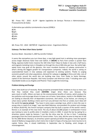 TRT 3 - Língua Inglesa Aula 01
Teoria e Exercícios
Professor Leandro Cavalcanti
	
  
	
  
	
  
www.tiparaconcursos.net	
  	
   	
  Página	
  34	
  de	
  40	
  
	
  
12	
   -­‐	
   Prova:	
   FCC	
   -­‐	
   2010	
   -­‐	
   AL-­‐SP	
   -­‐	
   Agente	
   Legislativo	
   de	
   Serviços	
   Técnicos	
   e	
   Administrativos	
   -­‐	
  
Processamento	
  de	
  Dados	
  	
  
	
  
A	
  alternativa	
  que	
  substitui	
  corretamente	
  a	
  lacuna	
  [VERB]	
  é	
  
a)	
  do.	
  
b)	
  get.	
  
c)	
  make.	
  
d)	
  take.	
  
e)	
  give.	
  
	
  
13	
  -­‐	
  Prova:	
  FCC	
  -­‐	
  2010	
  -­‐	
  METRÔ-­‐SP	
  -­‐	
  Engenheiro	
  Júnior	
  -­‐	
  Engenharia	
  Elétrica	
  	
  
	
  
Subways:	
  The	
  New	
  Urban	
  Status	
  Symbol	
  	
  
	
  
Business	
  Week	
  -­‐	
  December	
  5,	
  2007	
  by	
  Jennifer	
  Fishbein	
  	
  
	
  
It	
  seems	
  like	
  everywhere	
  you	
  turn	
  these	
  days,	
  a	
  new	
  high-­‐speed	
  train	
  is	
  whisking	
  more	
  passengers	
  
across	
   longer	
   distances	
   faster	
   than	
   ever	
   before.	
   A	
   [NOUN]	
   to	
   Paris	
   from	
   London	
   is	
   quicker	
   than	
  
flying;	
  Japanese	
  bullet	
  trains	
  traverse	
  the	
  320	
  miles	
  from	
  Tokyo	
  to	
  Osaka	
  in	
  two	
  and	
  a	
  half	
  hours;	
  
and	
  magnetic	
  levitating	
  trains	
  in	
  Shanghai	
  cut	
  through	
  the	
  city	
  at	
  268	
  miles	
  per	
  hour.	
  But	
  while	
  high-­‐
speed	
   trains	
   may	
   grab	
   all	
   the	
   glamour,	
   the	
   more	
   mundane	
   business	
   of	
   subway	
   construction	
   is	
  
what's	
   driving	
   the	
   biggest	
   growth	
   for	
   transportation	
   companies.	
   Indeed,	
   the	
   world	
   is	
   seeing	
   an	
  
unprecedented	
   boom	
   in	
   new	
   subways	
   and	
   expansion	
   to	
   existing	
   systems.	
   Thanks	
   to	
   surging	
  
economic	
  growth	
  and	
  urban	
  populations,	
  demand	
  for	
  subways	
  is	
  soaring	
  in	
  China	
  and	
  India.	
  Lots	
  of	
  
other	
   places	
   around	
   the	
   world	
   also	
   are	
   building	
   new	
   lines,	
   from	
   Dubai	
   to	
   Santo	
   Domingo,	
  
capital	
  of	
  the	
  Dominican	
  Republic.	
  And	
  many	
  European	
  and	
  American	
  cities	
  ?	
  including	
  even	
  such	
  
improbable	
  locales	
  as	
  Los	
  Angeles	
  and	
  Phoenix	
  ?	
  have	
  caught	
  the	
  transit	
  bug.	
  	
  	
  
	
  
Problem-­‐Solving	
  and	
  Prestige	
  	
  	
  
	
  
Some	
  cities	
  build	
  out	
  of	
  necessity.	
  Rising	
  prosperity	
  prompted	
  Dubai	
  residents	
  to	
  buy	
  so	
  many	
  cars	
  
that	
   they	
   realized	
   they	
   could	
   [ADVERB]	
   longer	
   drive	
   these	
   cars	
   because	
   they	
  
were	
  stuck	
  in	
  traffic.	
  Others	
  are	
  keen	
  on	
  the	
  environmental	
  benefits	
  of	
  metros,	
  which	
  produce	
  far	
  
less	
  pollution	
  and	
  encourage	
  drivers	
  to	
  leave	
  cars	
  at	
  home.	
  Some	
  places,	
  mainly	
  in	
  the	
  Middle	
  East,	
  
are	
   looking	
   to	
   diversify	
   their	
   oil-­‐dependent	
   economies.	
   And	
   others,	
   to	
   be	
   honest,	
   are	
   chasing	
   an	
  
urban	
  status	
  symbol.	
  Building	
  a	
  metro	
  won't	
  turn	
  any	
  old	
  town	
  into	
  Paris	
  or	
  London,	
  but	
  it	
  does	
  tell	
  
the	
  world	
  that	
  you've	
  arrived.	
  	
  "You	
  have	
  in	
  some	
  cases	
  a	
  prestige	
  issue,	
  which	
  is	
  more	
  the	
  case	
  in	
  
young	
  cities	
  in	
  need	
  of	
  an	
  image,"	
  says	
  Jean-­‐Noël	
  Debroise,	
  vice-­‐president	
  for	
  product	
  and	
  strategy	
  	
  
at	
  Alstom	
  (ALSO.PA),	
  the	
  French	
  transport	
  company	
  that	
  has	
  built	
  a	
  quarter	
  of	
  the	
  world's	
  metros.	
  
Rennes	
  is	
  an	
  example	
  of	
  the	
  new	
  trend.	
  The	
  city	
  of	
  about	
  212,000	
  people	
  in	
  northwestern	
  France	
  
was	
  looking	
  to	
  raise	
  its	
  profile	
  when	
  it	
  installed	
  a	
  metro	
  in	
  2002.	
  It	
  raised	
  the	
  bar	
  by	
  opting	
  for	
  a	
  
driverless	
   system	
   made	
   by	
   Siemens	
   ?	
   just	
   like	
   the	
   shiny	
   new	
   No.	
   14	
   line	
   in	
   Paris	
   ?	
   protecting	
  
passengers	
  from	
  the	
  French	
  penchant	
  for	
  transit	
  strikes.	
  Turin,	
  Italy,	
  did	
  the	
  same	
  to	
  help	
  win	
  its	
  bid	
  
for	
  the	
  2006	
  Winter	
  Olympics;	
  its	
  driverless	
  system	
  opened	
  just	
  before	
  the	
  games.	
  Even	
  the	
  Spanish	
  
island	
  of	
  Mallorca	
  inaugurated	
  a	
  short	
  metro	
  line	
  in	
  April	
  in	
  hopes	
  of	
  luring	
  even	
  more	
  tourists	
  to	
  its	
  
capital,	
   Palma.	
   Alas,	
   it	
   closed	
   indefinitely	
   in	
   September	
   due	
   to	
   flooding,	
   amid	
   charges	
   of	
  
mismanagement.	
  	
  
 