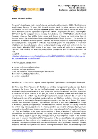 TRT 3 - Língua Inglesa Aula 01
Teoria e Exercícios
Professor Leandro Cavalcanti
	
  
	
  
	
  
www.tiparaconcursos.net	
  	
   	
  Página	
  35	
  de	
  40	
  
	
  
A	
  Boon	
  for	
  Transit	
  Builders	
  
	
  
	
  
The	
  world's	
  three	
  largest	
  metro	
  manufacturers,	
  Montrealbased	
  Bombardier	
  (BBDB.TO),	
  Alstom,	
  and	
  
Munich-­‐based	
  Siemens	
  (SI)	
  report	
  high	
  demand	
  for	
  mass	
  transit,	
  including	
  tramways	
  and	
  light-­‐rail	
  	
  
systems	
  that	
  run	
  both	
  under	
  and	
  [PREPOSITION]	
  ground.	
  The	
  global	
  subway	
  market	
  was	
  worth	
  9.3	
  	
  
billion	
  dollars	
  in	
  2005	
  and	
  is	
  projected	
  to	
  grow	
  at	
  a	
  rate	
  of	
  2.7%	
  per	
  year	
  until	
  2015,	
  according	
  to	
  a	
  
2007	
   study	
   by	
   the	
   European	
   Railway	
   Industry	
   Assn.	
   Subway	
   lines	
   [TO	
   BUILD]	
   or	
   extended	
   in	
   20	
  
European	
   cities	
   and	
   five	
   Middle	
   Eastern	
   ones,	
   and	
   dozens	
   of	
   towns	
   are	
   constructing	
   light-­‐rail	
  	
  
systems,	
  reports	
  the	
  Brussels-­‐based	
  International	
  Association	
  of	
  Public	
  Transport.	
  	
  The	
  size	
  of	
  a	
  city	
  
determines	
  its	
  need	
  for	
  a	
  metro	
  system.	
  Cities	
  of	
  a	
  few	
  million	
  people	
  ?	
  or	
  those	
  anticipating	
  huge	
  
population	
  growth	
  ?	
  really	
  can't	
  do	
  without	
  a	
  mass	
  transit	
  system.	
  But	
  cities	
  of	
  one	
  or	
  two	
  million	
  
inhabitants	
  can	
  choose	
  between	
  a	
  subway	
  and	
  a	
  surface	
  tramway,	
  which	
  costs	
  far	
  less	
  but	
  also	
  runs	
  
more	
   slowly.	
   [CONJUNCTION]	
   funding	
   is	
   an	
   issue,	
   cities	
   usually	
   will	
   spring	
   for	
   a	
   subway,	
   says	
  	
  
Debroise.	
  "The	
  tramway	
  has	
  a	
  very	
  old	
  image	
  of	
  the	
  19th	
  century,	
  with	
  horses	
  in	
  the	
  streets,"	
  he	
  
says.	
  
(Adapted	
   from	
  
http://www.businessweek.com/globalbiz/content/dec2007/gb2007125_600001.htm?chan=top+ne
ws_top+news+index_global+business)	
  	
  
	
  
In	
  the	
  text,	
  you've	
  arrived	
  means	
  
	
  
a)	
  you	
  are	
  environmentally	
  conscious.	
  
b)	
  you	
  are	
  setting	
  a	
  world	
  trend.	
  
c)	
  you	
  are	
  concerned	
  about	
  your	
  passengers'	
  satisfaction.	
  
d)	
  you	
  have	
  reached	
  your	
  destination.	
  
e)	
  you	
  have	
  succeeded.	
  
	
  
14	
  -­‐	
  Prova:	
  FCC	
  -­‐	
  2010	
  -­‐	
  AL-­‐SP	
  -­‐	
  Agente	
  Técnico	
  Legislativo	
  Especializado	
  -­‐	
  Tecnologia	
  da	
  Informação	
  	
  
	
  
Old	
   Tray,	
   New	
   Tricks:	
   Windows	
   7's	
   Taskbar	
   and	
   window	
   management	
   tweaks	
   are	
   nice.	
   But	
   its	
  	
  
changes	
  to	
  the	
  System	
  Tray	
  -­‐	
  aka	
  the	
  Notification	
  Area	
  -­‐	
  have	
  a	
  huge	
  positive	
  effect.	
  	
  Changes	
  in	
  	
  
Windows	
  7	
  transform	
  the	
  System	
  Tray	
  from	
  an	
  intrusive	
  eyesore	
  (in	
  Windows	
  Vista)	
  into	
  a	
  useful	
  set	
  
of	
  shortcuts	
  and	
  other	
  controls.	
  In	
  the	
  past,	
  no	
  feature	
  of	
  Windows	
  packed	
  more	
  frustration	
  per	
  
square	
  inch	
  than	
  the	
  System	
  Tray.	
  It	
  quickly	
  grew	
  dense	
  with	
  applets	
  that	
  users	
  did	
  not	
  want	
  in	
  the	
  
first	
  place,	
  and	
  many	
  of	
  the	
  uninvited	
  guests	
  employed	
  word	
  balloons	
  and	
  other	
  intrusive	
  methods	
  
to	
  alert	
  users	
  to	
  uninteresting	
  facts	
  at	
  inopportune	
  moments.	
  At	
  their	
  worst,	
  System	
  Tray	
  applets	
  
behaved	
   like	
   belligerent	
   squatters,	
   and	
   Windows	
   did	
   little	
   to	
   put	
   users	
   [PARTICLE]	
   in	
   charge.	
  
In	
  Windows	
  7,	
  applets	
  can't	
  pester	
  you	
  unbidden	
  because	
  software	
  installers	
  can't	
  dump	
  them	
  into	
  
the	
  System	
  Tray.	
  Instead,	
  applets	
  land	
  in	
  a	
  holding	
  pen	
  that	
  appears	
  only	
  when	
  you	
  click	
  it,	
  a	
  much-­‐
improved	
  version	
  of	
  the	
  overflow	
  area	
  used	
  in	
  previous	
  incarnations	
  of	
  the	
  Tray.	
  Applets	
  in	
  the	
  pen	
  
can't	
  float	
  word	
  balloons	
  at	
  you	
  unless	
  you	
  permit	
  them	
  to	
  do	
  so.	
  In	
  Windows	
  7,	
  applets	
  can't	
  pester	
  
you	
  unbidden	
  because	
  software	
  installers	
  can't	
  dump	
  them	
  into	
  the	
  System	
  Tray.	
  Instead,	
  applets	
  
land	
  in	
  a	
  holding	
  pen	
  that	
  appears	
  only	
  when	
  you	
  click	
  it,	
  a	
  much-­‐improved	
  version	
  of	
  the	
  overflow	
  
area	
  used	
  in	
  previous	
  incarnations	
  of	
  the	
  Tray.	
  Applets	
  in	
  the	
  pen	
  can't	
  float	
  word	
  balloons	
  at	
  you	
  
unless	
  you	
  permit	
  them	
  to	
  do	
  so.	
  It's	
  a	
  cinch	
  to	
  drag	
  them	
  into	
  the	
  System	
  Tray	
  or	
  out	
  of	
  it	
  again,	
  so	
  
you	
  enjoy	
  complete	
  control	
  over	
  which	
  applets	
  reside	
  there.	
  More	
  good	
  news:	
  Windows	
  7	
  largely	
  
dispenses	
  with	
  the	
  onslaught	
  of	
  word-­‐balloon	
  warnings	
  from	
  the	
  OS	
  about	
  troubleshooting	
  issues,	
  
 