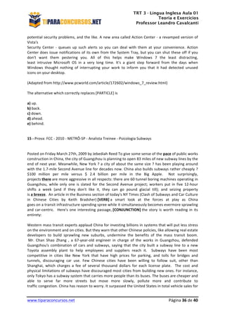TRT 3 - Língua Inglesa Aula 01
Teoria e Exercícios
Professor Leandro Cavalcanti
	
  
	
  
	
  
www.tiparaconcursos.net	
  	
   	
  Página	
  36	
  de	
  40	
  
potential	
  security	
  problems,	
  and	
  the	
  like.	
  A	
  new	
  area	
  called	
  Action	
  Center	
  -­‐	
  a	
  revamped	
  version	
  of	
  
Vista's	
  
Security	
   Center	
   -­‐	
   queues	
   up	
   such	
   alerts	
   so	
   you	
   can	
   deal	
   with	
   them	
   at	
   your	
   convenience.	
   Action	
  
Center	
  does	
  issue	
  notifications	
  of	
  its	
  own	
  from	
  the	
  System	
  Tray,	
  but	
  you	
  can	
  shut	
  these	
  off	
  if	
  you	
  
don't	
   want	
   them	
   pestering	
   you.	
   All	
   of	
   this	
   helps	
   make	
   Windows	
   7	
   the	
   least	
   distracting,	
  
least	
   intrusive	
   Microsoft	
   OS	
   in	
   a	
   very	
   long	
   time.	
   It's	
   a	
   giant	
   step	
   forward	
   from	
   the	
   days	
   when	
  
Windows	
   thought	
   nothing	
   of	
   interrupting	
   your	
   work	
   to	
   inform	
   you	
   that	
   it	
   had	
   detected	
   unused	
  
icons	
  on	
  your	
  desktop.	
  	
  	
  
	
  
(Adapted	
  from	
  http://www.pcworld.com/article/172602/windows_7_review.html)	
  
	
  
The	
  alternative	
  which	
  correctly	
  replaces	
  [PARTICLE]	
  is	
  
	
  
a)	
  up.	
  
b)	
  back.	
  
c)	
  down.	
  
d)	
  ahead.	
  
e)	
  behind.	
  
	
  
15	
  -­‐	
  Prova:	
  FCC	
  -­‐	
  2010	
  -­‐	
  METRÔ-­‐SP	
  -­‐	
  Analista	
  Treinee	
  -­‐	
  Psicologia	
  Subways	
  
	
  
	
  
Posted	
  on	
  Friday	
  March	
  27th,	
  2009	
  by	
  Jebediah	
  Reed	
  To	
  give	
  some	
  sense	
  of	
  the	
  pace	
  of	
  public	
  works	
  
construction	
  in	
  China,	
  the	
  city	
  of	
  Guangzhou	
  is	
  planning	
  to	
  open	
  83	
  miles	
  of	
  new	
  subway	
  lines	
  by	
  the	
  
end	
  of	
  next	
  year.	
  Meanwhile,	
  New	
  York	
  ?	
  a	
  city	
  of	
  about	
  the	
  same	
  size	
  ?	
  has	
  been	
  playing	
  around	
  	
  
with	
  the	
  1.7-­‐mile	
  Second	
  Avenue	
  line	
  for	
  decades	
  now.	
  China	
  also	
  builds	
  subways	
  rather	
  cheaply	
  ?	
  
$100	
   million	
   per	
   mile	
   versus	
   $	
   2.4	
   billion	
   per	
   mile	
   in	
   the	
   Big	
   Apple.	
   	
   Not	
   surprisingly,	
  	
  
projects	
  there	
  are	
  more	
  aggressive	
  in	
  all	
  respects:	
  there	
  are	
  60	
  tunnel	
  boring	
  machines	
  operating	
  in	
  
Guangzhou,	
   while	
   only	
   one	
   is	
   slated	
   for	
   the	
   Second	
   Avenue	
   project;	
   workers	
   put	
   in	
   five	
   12-­‐hour	
  
shifts	
   a	
   week	
   (and	
   if	
   they	
   don't	
   like	
   it,	
   they	
   can	
   go	
   pound	
   glacial	
   till);	
   and	
   seizing	
   property	
  
is	
  a	
  breeze.	
  	
  An	
  article	
  in	
  the	
  Business	
  section	
  of	
  today's	
  NY	
  Times	
  (Clash	
  of	
  Subways	
  and	
  Car	
  Culture	
  
in	
   Chinese	
   Cities	
   by	
   Keith	
   Bradsher)	
  [VERB]	
  a	
   smart	
   look	
   at	
   the	
   forces	
   at	
   play	
   as	
   China	
  
goes	
  on	
  a	
  transit	
  infrastructure	
  spending	
  spree	
  while	
  it	
  simultaneously	
  becomes	
  evermore	
  sprawling	
  
and	
  car-­‐centric.	
  	
  Here's	
  one	
  interesting	
  passage,	
  [CONJUNCTION]	
  the	
  story	
  is	
  worth	
  reading	
  in	
  its	
  
entirety:	
  
	
  
Western	
  mass	
  transit	
  experts	
  applaud	
  China	
  for	
  investing	
  billions	
  in	
  systems	
  that	
  will	
  put	
  less	
  stress	
  
on	
  the	
  environment	
  and	
  on	
  cities.	
  But	
  they	
  warn	
  that	
  other	
  Chinese	
  policies,	
  like	
  allowing	
  real	
  estate	
  
developers	
   to	
   build	
   sprawling	
   new	
   suburbs,	
   undermine	
   the	
   benefits	
   of	
   the	
   mass	
   transit	
   boom.	
  
	
  Mr.	
   Chan	
   Shao	
   Zhang	
   ,	
   a	
   67-­‐year-­‐old	
   engineer	
   in	
   charge	
   of	
   the	
   works	
   in	
   Guangzhou,	
   defended	
  
Guangzhou's	
   combination	
   of	
   cars	
   and	
   subways,	
   saying	
   that	
   the	
   city	
   built	
   a	
   subway	
   line	
   to	
   a	
   new	
  
Toyota	
   assembly	
   plant	
   to	
   help	
   employees	
   and	
   suppliers	
   reach	
   it.	
   	
   Subways	
   have	
   been	
   most	
  
competitive	
   in	
   cities	
   like	
   New	
   York	
   that	
   have	
   high	
   prices	
   for	
   parking,	
   and	
   tolls	
   for	
   bridges	
   and	
  
tunnels,	
   discouraging	
   car	
   use.	
   Few	
   Chinese	
   cities	
   have	
   been	
   willing	
   to	
   follow	
   suit,	
   other	
   than	
  
Shanghai,	
   which	
   charges	
   a	
   fee	
   of	
   several	
   thousand	
   dollars	
   for	
   each	
   license	
   plate.	
   	
   The	
   cost	
   and	
  
physical	
  limitations	
  of	
  subways	
  have	
  discouraged	
  most	
  cities	
  from	
  building	
  new	
  ones.	
  For	
  instance,	
  
only	
  Tokyo	
  has	
  a	
  subway	
  system	
  that	
  carries	
  more	
  people	
  than	
  its	
  buses.	
  The	
  buses	
  are	
  cheaper	
  and	
  
able	
   to	
   serve	
   far	
   more	
   streets	
   but	
   move	
   more	
   slowly,	
   pollute	
   more	
   and	
   contribute	
   to	
  
traffic	
  congestion.	
  China	
  has	
  reason	
  to	
  worry.	
  It	
  surpassed	
  the	
  United	
  States	
  in	
  total	
  vehicle	
  sales	
  for	
  
 