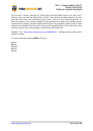 TRT 3 - Língua Inglesa Aula 01
Teoria e Exercícios
Professor Leandro Cavalcanti
	
  
	
  
	
  
www.tiparaconcursos.net	
  	
   	
  Página	
  37	
  de	
  40	
  
the	
   first	
   time	
   in	
   January,	
   although	
   the	
   United	
   States	
   remained	
   slightly	
   ahead	
   in	
   car	
   sales.	
   But	
   in	
  
February,	
  China	
  overtook	
  the	
  United	
  States	
  in	
  both,	
  in	
  part	
  because	
  the	
  global	
  downturn	
  has	
  hurt	
  
auto	
  sales	
  much	
  more	
  in	
  the	
  United	
  States	
  than	
  in	
  China.	
  	
  There	
  are	
  many	
  countervaling	
  forces	
  ..X..	
  
China	
   has	
   passed	
   its	
   own	
   stimulus	
   package	
   and	
   the	
   government	
   is	
   eager	
   to	
   put	
   people	
   to	
   work,	
  
create	
  economic	
  activity,	
  and	
  build	
  modern	
  infrastructure.	
  The	
  Guangzhou	
  project	
  is	
  part	
  of	
  major	
  
national	
  transit	
  buildout.	
  But	
  the	
  nation's	
  cities	
  are	
  also	
  sprawling	
  beasts,	
  and	
  in	
  that	
  sense,	
  more	
  
suited	
  to	
  cars	
  than	
  trains.	
  Not	
  shockingly,	
  many	
  Chinese	
  prefer	
  the	
  former.	
  	
  	
  
	
  
(Adapted	
   from	
   http://www.infrastructurist.com/2009/03/27/-­‐	
   building-­‐a-­‐subway-­‐is-­‐96-­‐percent-­‐
cheaper-­‐in-­‐china/)	
  
	
  
The	
  correct	
  word	
  that	
  replaces	
  [VERB]	
  in	
  the	
  text	
  is	
  
	
  
a)	
  does.	
  
b)	
  gives.	
  
c)	
  makes.	
  
d)	
  turns.	
  
e)	
  takes.	
  
	
  
	
  
	
  	
  	
  	
  	
  
	
  
	
  
	
  
	
  
	
  
	
  
	
  
	
  
	
  
	
  
	
  
	
  
	
  
	
  
	
  
	
  
	
  
	
  
	
  
	
  
	
  
	
  
	
  
 