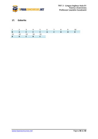 TRT 3 - Língua Inglesa Aula 01
Teoria e Exercícios
Professor Leandro Cavalcanti
	
  
	
  
	
  
www.tiparaconcursos.net	
  	
   	
  Página	
  38	
  de	
  40	
  
	
  
17. Gabarito	
  
	
  
	
  
1	
   2	
   3	
   4	
   5	
   6	
   7	
   8	
   9	
   10	
  
B	
   A	
   E	
   E	
   E	
   A	
   C	
   B	
   D	
   D	
  
11	
   12	
   13	
   14	
   15	
  
B	
   D	
   E	
   B	
   E	
  
	
  
	
  
	
  
	
  
	
  
	
  
	
  
	
  
	
  
	
  
	
  
	
  
	
  
	
  
	
  
	
  
	
  
	
  
	
  
	
  
	
  
	
  
	
  
	
  
	
  
	
  
	
  
	
  
	
  
 