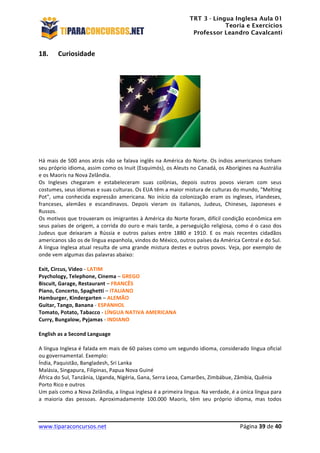 TRT 3 - Língua Inglesa Aula 01
Teoria e Exercícios
Professor Leandro Cavalcanti
	
  
	
  
	
  
www.tiparaconcursos.net	
  	
   	
  Página	
  39	
  de	
  40	
  
18. Curiosidade	
  
	
  
	
  
	
  
Há	
  mais	
  de	
  500	
  anos	
  atrás	
  não	
  se	
  falava	
  inglês	
  na	
  América	
  do	
  Norte.	
  Os	
  índios	
  americanos	
  tinham	
  
seu	
  próprio	
  idioma,	
  assim	
  como	
  os	
  Inuit	
  (Esquimós),	
  os	
  Aleuts	
  no	
  Canadá,	
  os	
  Aborígines	
  na	
  Austrália	
  
e	
  os	
  Maoris	
  na	
  Nova	
  Zelândia.	
  
Os	
   Ingleses	
   chegaram	
   e	
   estabeleceram	
   suas	
   colônias,	
   depois	
   outros	
   povos	
   vieram	
   com	
   seus	
  
costumes,	
  seus	
  idiomas	
  e	
  suas	
  culturas.	
  Os	
  EUA	
  têm	
  a	
  maior	
  mistura	
  de	
  culturas	
  do	
  mundo,	
  "Melting	
  
Pot",	
   uma	
   conhecida	
   expressão	
   americana.	
   No	
   início	
   da	
   colonização	
   eram	
   os	
   ingleses,	
   irlandeses,	
  
franceses,	
   alemães	
   e	
   escandinavos.	
   Depois	
   vieram	
   os	
   italianos,	
   Judeus,	
   Chineses,	
   Japoneses	
   e	
  
Russos.	
  
Os	
  motivos	
  que	
  trouxeram	
  os	
  imigrantes	
  à	
  América	
  do	
  Norte	
  foram,	
  difícil	
  condição	
  econômica	
  em	
  
seus	
  países	
  de	
  origem,	
  a	
  corrida	
  do	
  ouro	
  e	
  mais	
  tarde,	
  a	
  perseguição	
  religiosa,	
  como	
  é	
  o	
  caso	
  dos	
  
Judeus	
   que	
   deixaram	
   a	
   Rússia	
   e	
   outros	
   países	
   entre	
   1880	
   e	
   1910.	
   E	
   os	
   mais	
   recentes	
   cidadãos	
  
americanos	
  são	
  os	
  de	
  língua	
  espanhola,	
  vindos	
  do	
  México,	
  outros	
  países	
  da	
  América	
  Central	
  e	
  do	
  Sul.	
  
A	
  língua	
  Inglesa	
  atual	
  resulta	
  de	
  uma	
  grande	
  mistura	
  destes	
  e	
  outros	
  povos.	
  Veja,	
  por	
  exemplo	
  de	
  
onde	
  vem	
  algumas	
  das	
  palavras	
  abaixo:	
  
	
  
Exit,	
  Circus,	
  Video	
  -­‐	
  LATIM	
  	
  
Psychology,	
  Telephone,	
  Cinema	
  –	
  GREGO	
  
Biscuit,	
  Garage,	
  Restaurant	
  –	
  FRANCÊS	
  
Piano,	
  Concerto,	
  Spaghetti	
  –	
  ITALIANO	
  
Hamburger,	
  Kindergarten	
  –	
  ALEMÃO	
  
Guitar,	
  Tango,	
  Banana	
  -­‐	
  ESPANHOL	
  	
  
Tomato,	
  Potato,	
  Tabacco	
  -­‐	
  LÍNGUA	
  NATIVA	
  AMERICANA	
  
Curry,	
  Bungalow,	
  Pyjamas	
  -­‐	
  INDIANO	
  	
  
	
  
English	
  as	
  a	
  Second	
  Language	
  
	
  
A	
  língua	
  Inglesa	
  é	
  falada	
  em	
  mais	
  de	
  60	
  países	
  como	
  um	
  segundo	
  idioma,	
  considerado	
  língua	
  oficial	
  
ou	
  governamental.	
  Exemplo:	
  
Índia,	
  Paquistão,	
  Bangladesh,	
  Sri	
  Lanka	
  
Malásia,	
  Singapura,	
  Filipinas,	
  Papua	
  Nova	
  Guiné	
  
África	
  do	
  Sul,	
  Tanzânia,	
  Uganda,	
  Nigéria,	
  Gana,	
  Serra	
  Leoa,	
  Camarões,	
  Zimbábue,	
  Zâmbia,	
  Quênia	
  
Porto	
  Rico	
  e	
  outros	
  
Um	
  país	
  como	
  a	
  Nova	
  Zelândia,	
  a	
  língua	
  inglesa	
  é	
  a	
  primeira	
  língua.	
  Na	
  verdade,	
  é	
  a	
  única	
  língua	
  para	
  
a	
   maioria	
   das	
   pessoas.	
   Aproximadamente	
   100.000	
   Maoris,	
   têm	
   seu	
   próprio	
   idioma,	
   mas	
   todos	
  
 