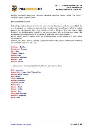 TRT 3 - Língua Inglesa Aula 01
Teoria e Exercícios
Professor Leandro Cavalcanti
	
  
	
  
	
  
www.tiparaconcursos.net	
  	
   	
  Página	
  40	
  de	
  40	
  
também	
  falam	
  inglês.	
  Bem	
  como	
  a	
  Austrália,	
  Tasmânia,	
  Inglaterra,	
  Irlanda,	
  Canadá,	
  EUA,	
  Jamaica,	
  
Trinidad	
  e	
  outros	
  países	
  do	
  Caribe.	
  
	
  
Diferenças	
  entre	
  os	
  países	
  
	
  
Hoje	
  a	
  língua	
  inglesa,	
  é	
  quase	
  a	
  mesma	
  em	
  todo	
  o	
  mundo.	
  É	
  possível	
  perceber	
  a	
  nacionalidade	
  de	
  
uma	
  pessoa	
  pelo	
  seu	
  sotaque,	
  um	
  australiano,	
  um	
  canadense,	
  um	
  escocês	
  ou	
  um	
  africano,	
  mas	
  as	
  
palavras	
   são	
   internacionais.	
   Mas	
   é	
   interessante	
   perceber	
   as	
   diferenças	
   dentro	
   do	
   próprio	
   inglês	
  
Britânico.	
   Um	
   Londrino	
   pode	
   entender	
   o	
   que	
   um	
   americano	
   fala,	
   facilmente,	
   mas	
   quase	
   não	
  
consegue	
  compreender	
  o	
  dialeto	
  de	
  um	
  pessoa	
  de	
  Newcastle,	
  no	
  norte	
  da	
  Inglaterra.	
  
Porém,	
  mesmo	
  falando	
  o	
  mesmo	
  idioma	
  em	
  diferentes	
  países,	
  existem	
  diferenças	
  na	
  escrita	
  entre	
  
um	
  país	
  e	
  outro.	
  
Às	
  vezes,	
  uma	
  letra	
  a	
  mais	
  ou	
  a	
  menos...	
  Veja	
  algumas	
  delas	
  entre	
  o	
  inglês	
  britânico	
  (em	
  vermelho)	
  
versus	
  o	
  inglês	
  americano	
  (em	
  azul):	
  
	
  
Catalogue	
  –	
  Catalog	
  
Programme	
  –	
  Program	
  
Litre	
  –	
  Liter	
  
Theatre	
  –	
  Theater	
  
Colour	
  –	
  Color	
  
Neighbour	
  	
  -­‐Neighbor	
  
Centre	
  –	
  Center	
  
Humour	
  -­‐	
  Humor	
  
	
  
...	
  e	
  às	
  vezes	
  uma	
  palavra	
  completamente	
  diferente.	
  Veja	
  algumas	
  delas:	
  
	
  
Flat	
  –	
  Apartment	
  
Crisps/	
  chips	
  -­‐	
  Potato	
  chips	
  /	
  French	
  Fries	
  	
  
Cinema	
  -­‐	
  Movie	
  Theater	
  
Film	
  –	
  Movie	
  
Toilet	
  –	
  Bathroom	
  
Holiday	
  –	
  Vacation	
  
To	
  phone	
  -­‐	
  To	
  call	
  
Petrol	
  –	
  Gas	
  
Sweets	
  –	
  Candy	
  
Biscuit	
  –	
  Cookie	
  
Queue	
  –	
  Line	
  
Motorway	
  –	
  Highway	
  
Chemist	
  –	
  Drugstore	
  
Lorry	
  -­‐	
  Truck	
  
 