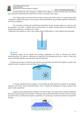 Universidade Federal do Ceará
Centro de Ciências
Departamento de Química Orgânica e Inorgânica
Prof. Dr. José Nunes da Silva Júnior
11
da água dentro do tubo, enquanto a adesão entre a água e o vidro cria uma força ascendente
que maximiza a quantidade de superfície de vidro em contato com a água.
Se as forças adesivas são mais fortes do que as forças de coesão, como é o caso da água, então
o líquido no capilar sobe para o nível em que a força descendente da gravidade equilibra exatamente
essa força ascendente.
Se, no entanto, as forças de coesão forem mais fortes do que as forças adesivas, como é o caso
do mercúrio e do vidro, o líquido move-se para baixo no capilar, ficando abaixo da superfície do
líquido para minimizar o contato com o vidro.
A água tem forte adesão ao vidro, que contém grupos SiOH polares e forte ligação intermolecular.
d) Inseto
Moléculas dentro de um líquido são puxadas igualmente em todas as direções por forças
intermoleculares. No entanto, moléculas na superfície são puxadas para baixo e para os lados por
outras moléculas líquidas, mas não para cima da superfície.
O efeito geral é que as moléculas da superfície são puxadas para dentro do líquido, criando uma
superfície que é compacta como um filme (veja a Figura).
A tensão superficial de um líquido é uma medida da força elástica na superfície do líquido.
Líquidos com fortes forças intermoleculares, como a ligação de hidrogênio na água, exibem uma
maior tensão superficial.
Alguns insetos aparentemente flutuam em cima da água. Eles aproveitam a tensão superficial
para ficar acima da água e não afundar. A força que eles exercem para baixo é menor do que as forças
exercidas entre as moléculas de água na superfície, de modo que o inseto não penetra na superfície
da água.
 