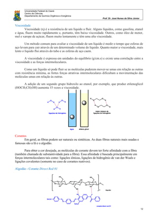 Universidade Federal do Ceará
Centro de Ciências
Departamento de Química Orgânica e Inorgânica
Prof. Dr. José Nunes da Silva Júnior
12
Viscosidade
Viscosidade (η) é a resistência de um líquido a fluir. Alguns líquidos, como gasolina, etanol
e água, fluem muito rapidamente e, portanto, têm baixa viscosidade. Outros, como óleo de motor,
mel e xarope de açúcar, fluem muito lentamente e têm uma alta viscosidade.
Um método comum para avaliar a viscosidade de um líquido é medir o tempo que esferas de
aço levam para cair através de um determinado volume do líquido. Quanto maior a viscosidade, mais
lento o líquido flui através do tubo e as esferas de aço caem.
A viscosidade é expressa em unidades do equilíbrio (g/cm.s) e existe uma correlação entre a
viscosidade e as forças intermoleculares.
Como um líquido só pode fluir se as moléculas puderem mover-se umas em relação as outras
com resistência mínima, as fortes forças atrativas intermoleculares dificultam a movimentação das
moléculas umas em relação às outras.
A adição de um segundo grupo hidroxilo ao etanol, por exemplo, que produz etilenoglicol
(HOCH2CH2OH) aumenta 15 vezes a viscosidade.
Corantes
Em geral, as fibras podem ser naturais ou sintéticas. As duas fibras naturais mais usadas e
famosas são a lã e o algodão.
Para obter a cor desejada, as moléculas do corante devem ter forte afinidade com a fibra
(também chamada de substantividade para a fibra). Essa afinidade é baseada principalmente em
forças intermoleculares tais como: ligações iônicas, ligações de hidrogênio de van der Waals e
ligações covalentes (somente no caso de corantes reativos).
Algodão - Corante Direct Red 81
 
