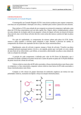 Universidade Federal do Ceará
Centro de Ciências
Departamento de Química Orgânica e Inorgânica
Prof. Dr. José Nunes da Silva Júnior
3
CROMATOGRAFIA
Cromatografia em Camada Delgada
Cromatografia em Camada Delgada (CCD) é uma técnica poderosa para separar compostos,
com base em sua polaridade e interação com sílica, e também para avaliar a pureza de uma amostra.
Para realizar a CCD, uma solução de um composto ou mistura de compostos é aplicada a uma
placa de CCD (fase estacionária) com um tubo capilar fino. Depois, abaixe cuidadosamente a placa
em uma câmara de revelação onde há um pequeno volume de algum solvente em desenvolvimento
(fase móvel), mas o nível desse solvente não deve estar acima das marcas e pontos do lápis na placa
de CCD.
Por ação de capilaridade, os componentes da mistura sobem pela placa de CCD. Então,
remova a placa quando o solvente quase atingirem o topo. Durante o processo de subida, os
componentes da mistura são separados devido à ação das forças intermoleculares.
Rapidamente, antes do solvente evaporar, marque a frente do solvente. Visualize sua placa
circulando primeiro quaisquer pontos visíveis e, em seguida, pontos que você pode ver com a ajuda
de uma fonte de luz ultravioleta e, por último, se necessário, adicionando sua placa a uma câmara de
iodo ou solução de coloração.
A posição de cada componente é definida pelo valor de Rf (Fator de Retenção), que é
calculado dividindo a distância do ponto inicial até o centro do ponto na placa de CCD pela distância
do ponto inicial até a frente do solvente.
Valores relativos mais altos de Rf estão associados a forças intermoleculares mais fracas entre
os compostos e a fase estacionária, enquanto valores relativos mais baixos de Rf estão associados a
forças intermoleculares mais fortes.
Compare as três classes de grupos funcionais de moléculas orgânicas em termos de suas
polaridades relativas, momentos de dipolo e forças de atração intermoleculares.
 