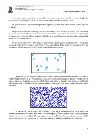 Universidade Federal do Ceará
Centro de Ciências
Departamento de Química Orgânica e Inorgânica
Prof. Dr. José Nunes da Silva Júnior
7
A energia cinética mantém as moléculas separadas e em movimento, e é uma função da
temperatura da substância e as forças intermoleculares tentam juntar as partículas.
Os gases são muito sensíveis a temperaturas e pressão. No entanto, estes também afetam líquidos
e sólidos.
O aquecimento e o resfriamento podem alterar a energia cinética das partículas em uma substância
e, assim, podemos mudar o estado físico de uma substância aquecendo-a ou resfriando-a. Aumentar
a pressão sobre uma substância força as moléculas a se aproximarem, o que aumenta a intensidade
das forças intermoleculares.
Os gases são uma coleção de moléculas amplamente separadas; cuja energia cinética é maior que
qualquer força atrativa entre as moléculas. A falta de qualquer força atrativa significativa entre as
moléculas permite que um gás se expanda para encher seu recipiente
Líquidos são um conjunto de moléculas; cujas forças atrativas intermoleculares são fortes o
suficiente para manter as moléculas juntas. Então, os líquidos são mais densos e menos compressíveis
que os gases. As forças de atração não são fortes o suficiente, no entanto, para manter as moléculas
vizinhas em uma posição fixa, e por isso as moléculas estão livres para passar ou deslizar umas sobre
as outras.
Os sólidos são um conjunto de moléculas; cujas forças intermoleculares entre moléculas
vizinhas são fortes o suficiente para mantê-las em uma posição fixa. Sólidos (como líquidos) não são
muito compressíveis devido à falta de espaço entre as moléculas. Se as moléculas em um sólido
adotam um arranjo de empacotamento altamente ordenado, as estruturas são ditas cristalinas.
 