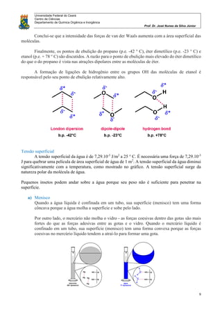 Universidade Federal do Ceará
Centro de Ciências
Departamento de Química Orgânica e Inorgânica
Prof. Dr. José Nunes da Silva Júnior
9
Conclui-se que a intensidade das forças de van der Waals aumenta com a área superficial das
moléculas.
Finalmente, os pontos de ebulição do propano (p.e. -42 ° C), éter dimetílico (p.e. -23 ° C) e
etanol (p.e. + 78 ° C) são discutidos. A razão para o ponto de ebulição mais elevado do éter dimetílico
do que o do propano é vista nas atrações dipolares entre as moléculas de éter.
A formação de ligações de hidrogênio entre os grupos OH das moléculas de etanol é
responsável pelo seu ponto de ebulição relativamente alto.
Tensão superficial
A tensão superficial da água é de 7,29.10-3
J/m2
a 25 ° C. É necessária uma força de 7,29.10-3
J para quebrar uma película de área superfícial de água de 1 m2
. A tensão superficial da água diminui
significativamente com a temperatura, como mostrado no gráfico. A tensão superficial surge da
natureza polar da molécula de água.
Pequenos insetos podem andar sobre a água porque seu peso não é suficiente para penetrar na
superfície.
a) Menisco
Quando a água líquida é confinada em um tubo, sua superfície (menisco) tem uma forma
côncava porque a água molha a superfície e sobe pelo lado.
Por outro lado, o mercúrio não molha o vidro - as forças coesivas dentro das gotas são mais
fortes do que as forças adesivas entre as gotas e o vidro. Quando o mercúrio líquido é
confinado em um tubo, sua superfície (menisco) tem uma forma convexa porque as forças
coesivas no mercúrio líquido tendem a atraí-lo para formar uma gota.
 