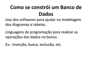Como se constrói um Banco de
Dados
•Uso dos softwares para ajudar na modelagem
dos diagramas e tabelas.
•Linguagens de programação para realizar as
operações dos dados no banco.
•Ex.: Inserção, busca, exclusão, etc.
 