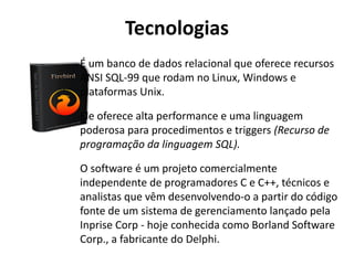 Tecnologias
•É um banco de dados relacional que oferece recursos
ANSI SQL-99 que rodam no Linux, Windows e
plataformas Unix.
•Ele oferece alta performance e uma linguagem
poderosa para procedimentos e triggers (Recurso de
programação da linguagem SQL).
O software é um projeto comercialmente
independente de programadores C e C++, técnicos e
analistas que vêm desenvolvendo-o a partir do código
fonte de um sistema de gerenciamento lançado pela
Inprise Corp - hoje conhecida como Borland Software
Corp., a fabricante do Delphi.
 