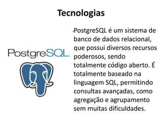 Tecnologias
•PostgreSQL é um sistema de
banco de dados relacional,
que possui diversos recursos
poderosos, sendo
totalmente código aberto. É
totalmente baseado na
linguagem SQL, permitindo
consultas avançadas, como
agregação e agrupamento
sem muitas dificuldades.
 
