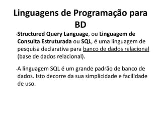Linguagens de Programação para
BD
•Structured Query Language, ou Linguagem de
Consulta Estruturada ou SQL, é uma linguagem de
pesquisa declarativa para banco de dados relacional
(base de dados relacional).
•A linguagem SQL é um grande padrão de banco de
dados. Isto decorre da sua simplicidade e facilidade
de uso.
 