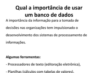 Qual a importância de usar
um banco de dados
A importância da informação para a tomada de
decisões nas organizações tem impulsionado o
desenvolvimento dos sistemas de processamento de
informações.
Algumas ferramentas:
- Processadores de texto (editoração eletrônica),
- Planilhas (cálculos com tabelas de valores),
 