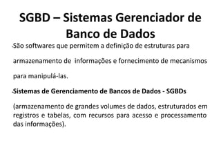 SGBD – Sistemas Gerenciador de
Banco de Dados
•São softwares que permitem a definição de estruturas para
armazenamento de informações e fornecimento de mecanismos
para manipulá-las.
•Sistemas de Gerenciamento de Bancos de Dados - SGBDs
(armazenamento de grandes volumes de dados, estruturados em
registros e tabelas, com recursos para acesso e processamento
das informações).
 