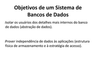 Objetivos de um Sistema de
Bancos de Dados
•Isolar os usuários dos detalhes mais internos do banco
de dados (abstração de dados).
•Prover independência de dados às aplicações (estrutura
física de armazenamento e à estratégia de acesso).
 