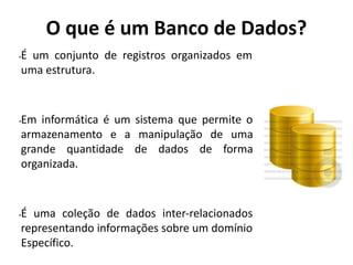 O que é um Banco de Dados?
•É um conjunto de registros organizados em
uma estrutura.
•Em informática é um sistema que permite o
armazenamento e a manipulação de uma
grande quantidade de dados de forma
organizada.
•É uma coleção de dados inter-relacionados
representando informações sobre um domínio
Específico.
 